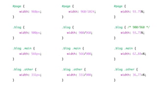 #page {
width: 960px;
}
.blog {
width: 900px;
}
.blog .main {
width: 566px;
}
.blog .other {
width: 331px;
}
#page {
width: 960/1024;
}
.blog {
width: 900/960;
}
.blog .main {
width: 566/900;
}
.blog .other {
width: 331/900;
}
#page {
width: 93.75%;
}
.blog { /* 900/960 */
width: 93.75%;
}
.blog .main {
width: 62.88+%;
}
.blog .other {
width: 36.77+%;
}
 