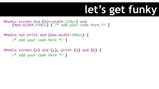 @media screen and (min-width:320px) and 
(max-width:480px) { /* add your code here */ }
@media not print and (max-width:600px) {
/* add your code here */ }
@media screen (x) and (y), print (a) and (b) {
/* add your code here */ }
let’s get funky
 