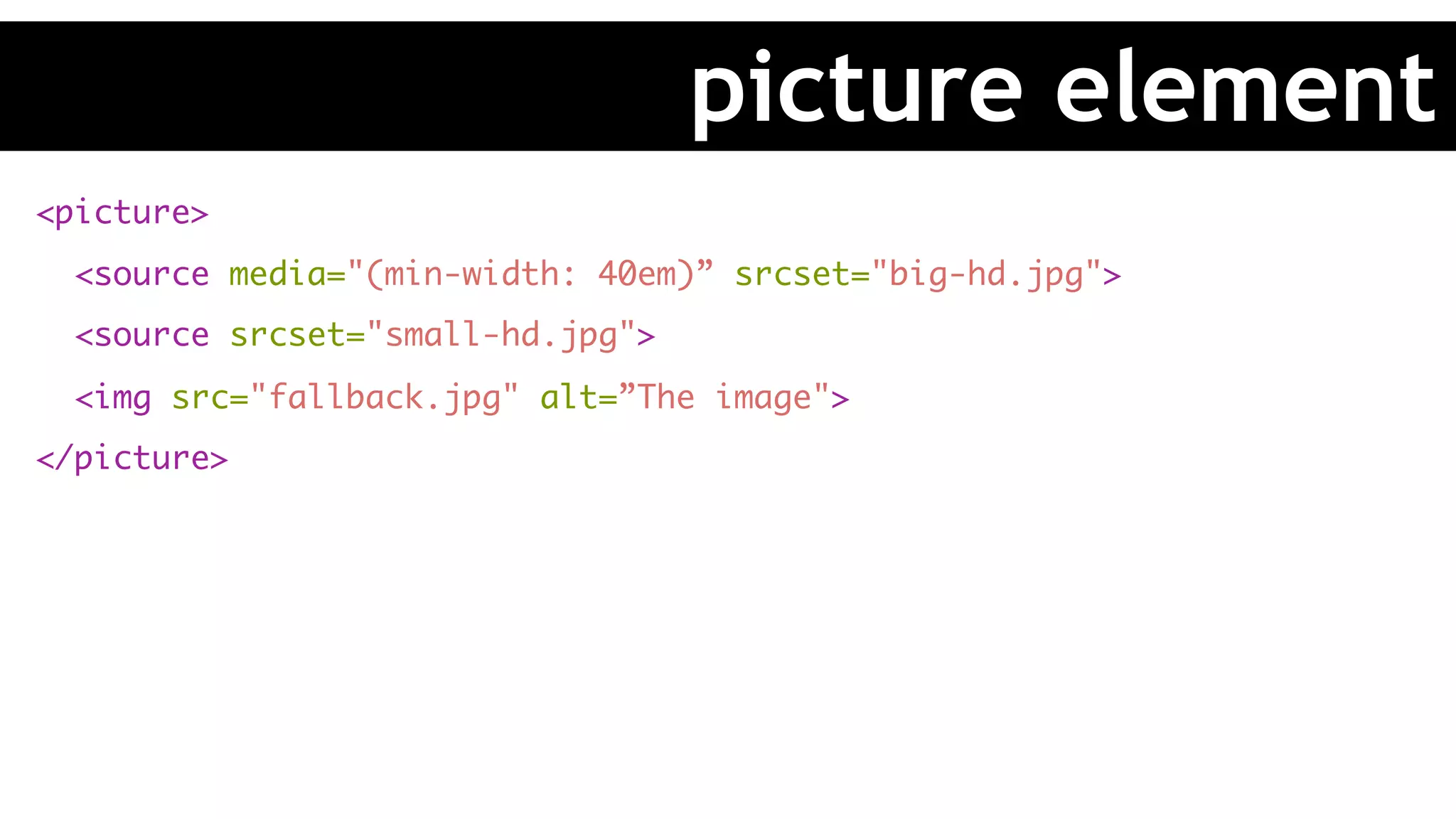 <picture>
<source media="(min-width: 40em)” srcset="big-hd.jpg">
<source srcset="small-hd.jpg">
<img src="fallback.jpg" alt=”The image">
</picture>
picture element
 