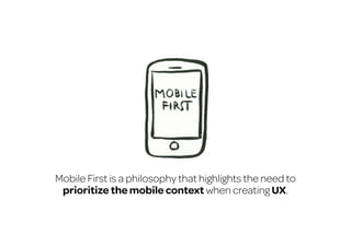 Mobile First is a philosophy that highlights the need to
prioritize the mobile context when creating UX.

 