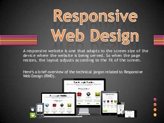 A responsive website is one that adapts to the screen size of the
device where the website is being served. So when the page
resizes, the layout adjusts according to the fit of the screen.

Here’s a brief overview of the technical jargon related to Responsive
Web Design (RWD).
 