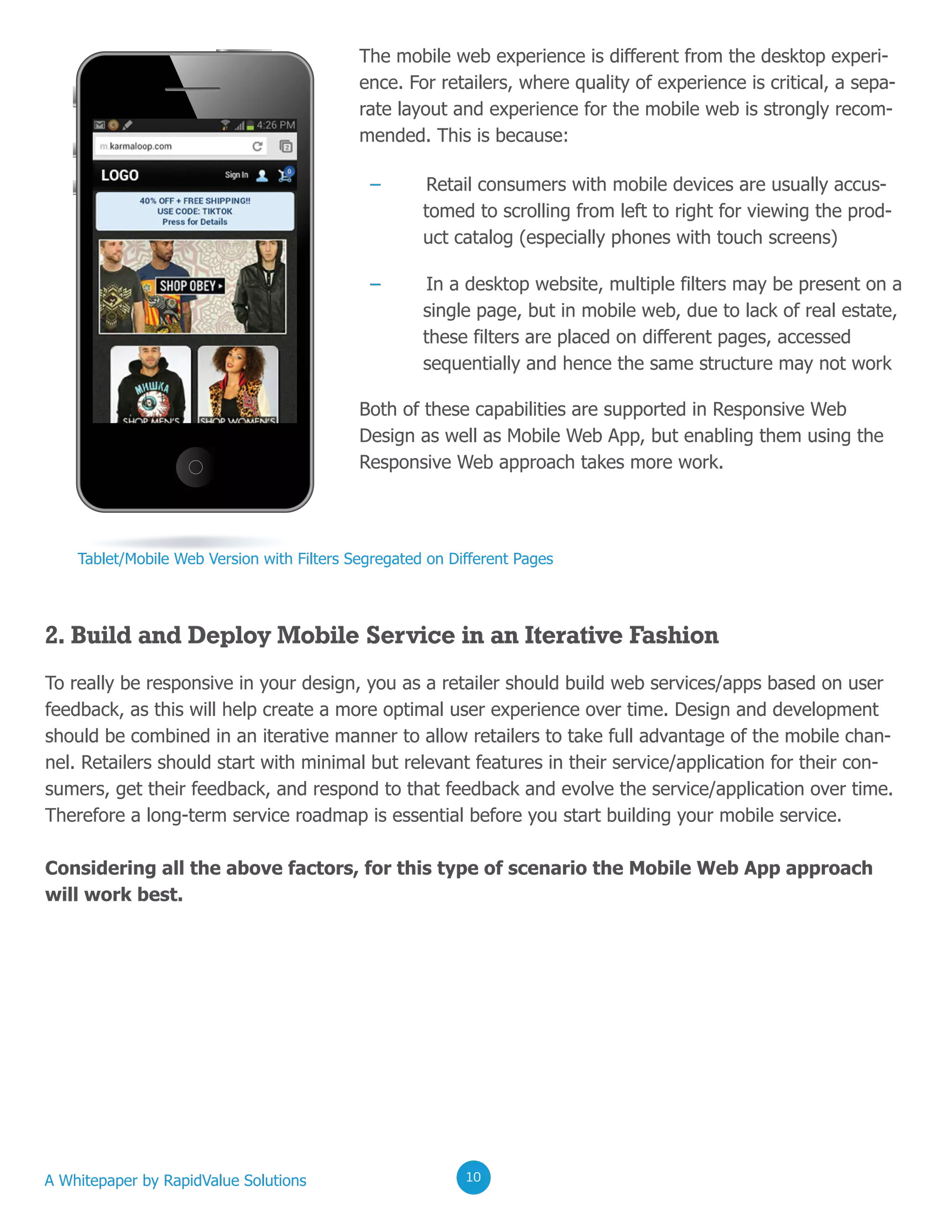 02020202
The mobile web experience is different from the desktop experi-
ence. For retailers, where quality of experience is critical, a sepa-
rate layout and experience for the mobile web is strongly recom-
mended. This is because:
Both of these capabilities are supported in Responsive Web
Design as well as Mobile Web App, but enabling them using the
Responsive Web approach takes more work.
– Retail consumers with mobile devices are usually accus-
tomed to scrolling from left to right for viewing the prod-
uct catalog (especially phones with touch screens)
– In a desktop website, multiple filters may be present on a
single page, but in mobile web, due to lack of real estate,
these filters are placed on different pages, accessed
sequentially and hence the same structure may not work
Tablet/Mobile Web Version with Filters Segregated on Different Pages
2. Build and Deploy Mobile Service in an Iterative Fashion
To really be responsive in your design, you as a retailer should build web services/apps based on user
feedback, as this will help create a more optimal user experience over time. Design and development
should be combined in an iterative manner to allow retailers to take full advantage of the mobile chan-
nel. Retailers should start with minimal but relevant features in their service/application for their con-
sumers, get their feedback, and respond to that feedback and evolve the service/application over time.
Therefore a long-term service roadmap is essential before you start building your mobile service.
Considering all the above factors, for this type of scenario the Mobile Web App approach
will work best.
A Whitepaper by RapidValue Solutions 020210
 