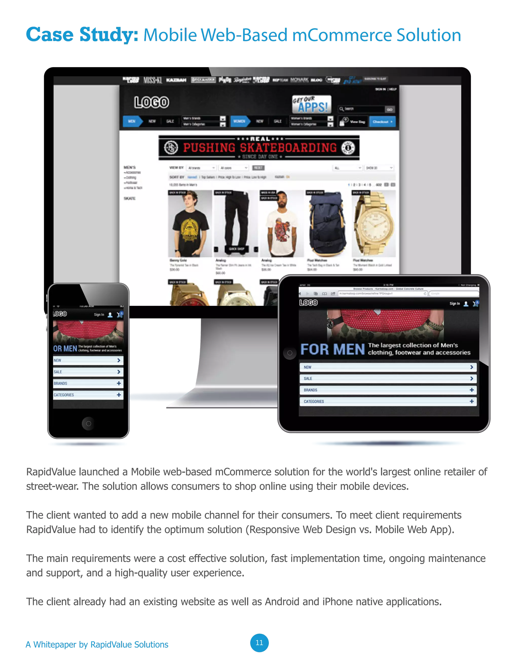 02020202
Case Study: Mobile Web-Based mCommerce Solution
RapidValue launched a Mobile web-based mCommerce solution for the world's largest online retailer of
street-wear. The solution allows consumers to shop online using their mobile devices.
The client wanted to add a new mobile channel for their consumers. To meet client requirements
RapidValue had to identify the optimum solution (Responsive Web Design vs. Mobile Web App).
The main requirements were a cost effective solution, fast implementation time, ongoing maintenance
and support, and a high-quality user experience.
The client already had an existing website as well as Android and iPhone native applications.
A Whitepaper by RapidValue Solutions 020211
 