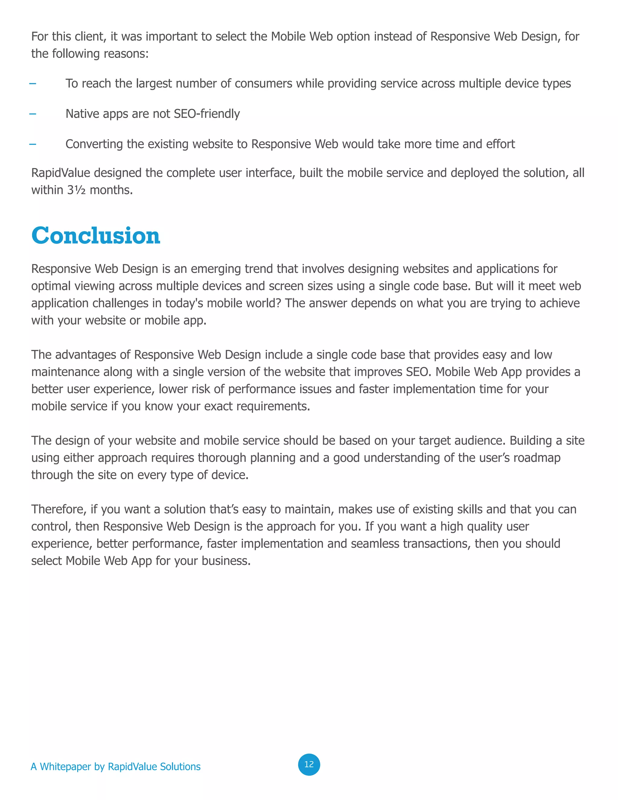 0202020212
For this client, it was important to select the Mobile Web option instead of Responsive Web Design, for
the following reasons:
RapidValue designed the complete user interface, built the mobile service and deployed the solution, all
within 3½ months.
– To reach the largest number of consumers while providing service across multiple device types
– Native apps are not SEO-friendly
– Converting the existing website to Responsive Web would take more time and effort
Conclusion
Responsive Web Design is an emerging trend that involves designing websites and applications for
optimal viewing across multiple devices and screen sizes using a single code base. But will it meet web
application challenges in today's mobile world? The answer depends on what you are trying to achieve
with your website or mobile app.
The advantages of Responsive Web Design include a single code base that provides easy and low
maintenance along with a single version of the website that improves SEO. Mobile Web App provides a
better user experience, lower risk of performance issues and faster implementation time for your
mobile service if you know your exact requirements.
The design of your website and mobile service should be based on your target audience. Building a site
using either approach requires thorough planning and a good understanding of the user’s roadmap
through the site on every type of device.
Therefore, if you want a solution that’s easy to maintain, makes use of existing skills and that you can
control, then Responsive Web Design is the approach for you. If you want a high quality user
experience, better performance, faster implementation and seamless transactions, then you should
select Mobile Web App for your business.
A Whitepaper by RapidValue Solutions 020212
 