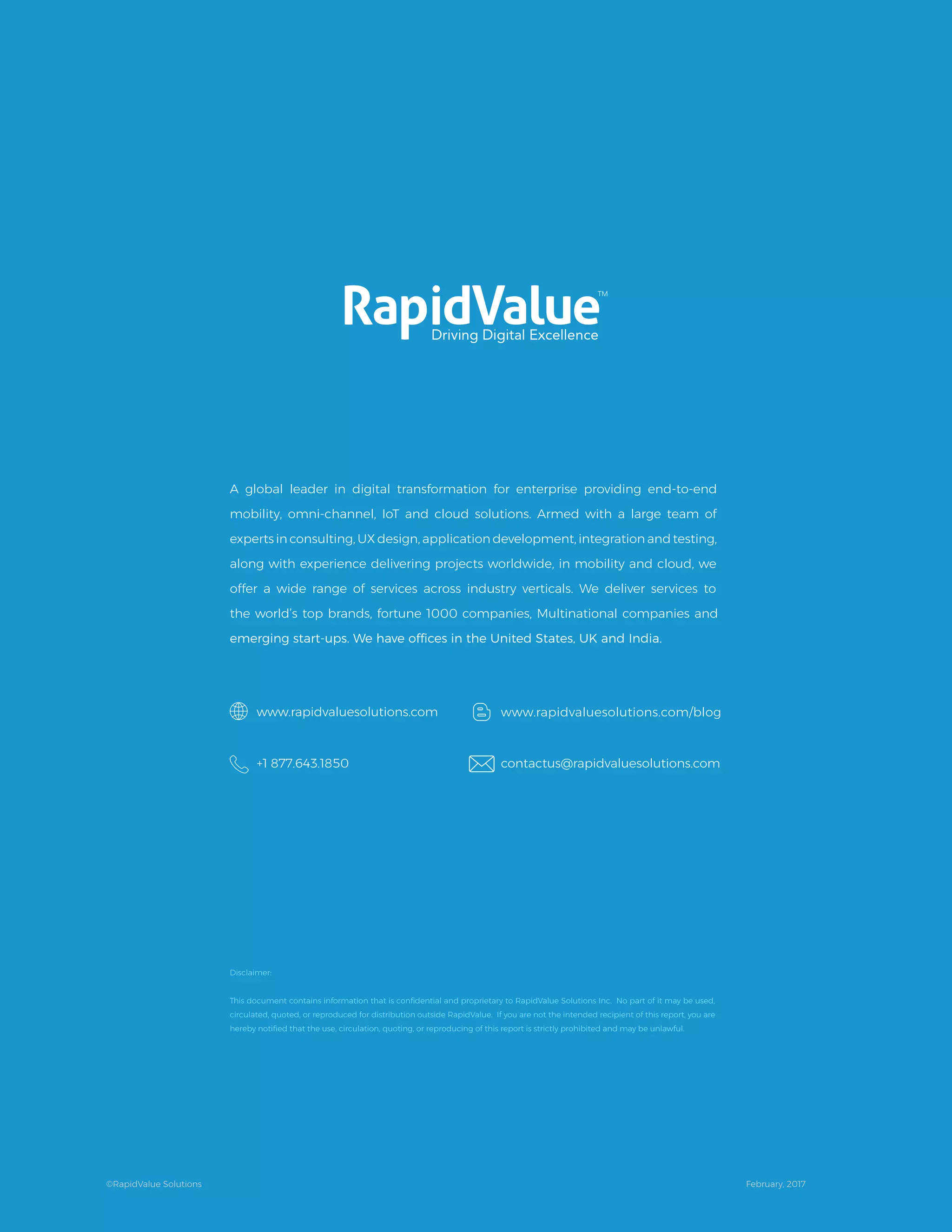 Disclaimer:
This document contains information that is conﬁdential and proprietary to RapidValue Solutions Inc. No part of it may be used,
circulated, quoted, or reproduced for distribution outside RapidValue. If you are not the intended recipient of this report, you are
hereby notiﬁed that the use, circulation, quoting, or reproducing of this report is strictly prohibited and may be unlawful.
A global leader in digital transformation for enterprise providing end-to-end
mobility, omni-channel, IoT and cloud solutions. Armed with a large team of
experts in consulting, UX design, application development, integration and testing,
along with experience delivering projects worldwide, in mobility and cloud, we
offer a wide range of services across industry verticals. We deliver services to
the world’s top brands, fortune 1000 companies, Multinational companies and
www.rapidvaluesolutions.com
+1 877.643.1850
www.rapidvaluesolutions.com/blog
contactus@rapidvaluesolutions.com
©RapidValue Solutions February, 2017
 