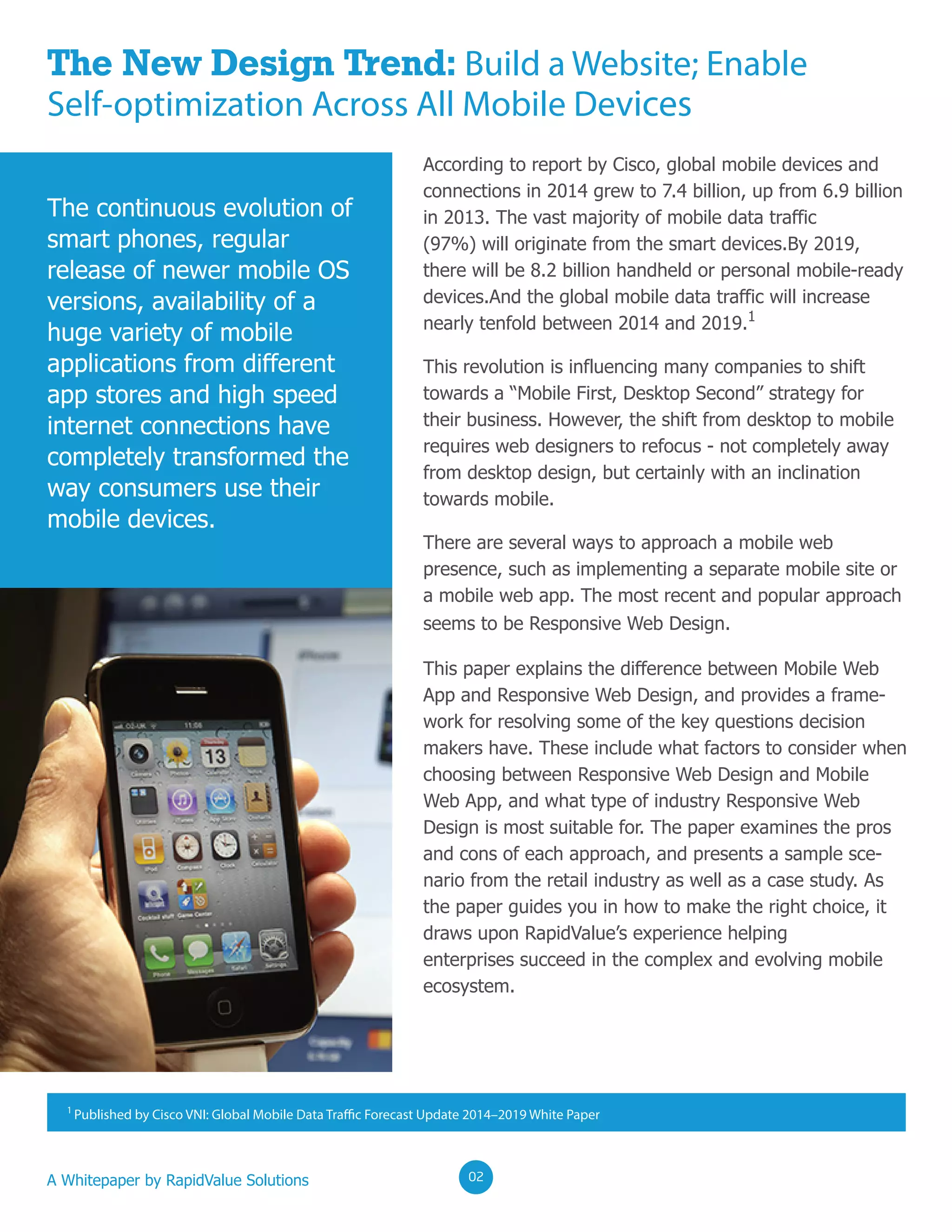 A Whitepaper by RapidValue Solutions
The continuous evolution of
smart phones, regular
release of newer mobile OS
versions, availability of a
huge variety of mobile
applications from different
app stores and high speed
internet connections have
completely transformed the
way consumers use their
mobile devices.
The New Design Trend: Build a Website; Enable
Self-optimization Across All Mobile Devices
According to report by Cisco, global mobile devices and
connections in 2014 grew to 7.4 billion, up from 6.9 billion
in 2013. The vast majority of mobile data traffic
(97%) will originate from the smart devices.By 2019,
there will be 8.2 billion handheld or personal mobile-ready
devices.And the global mobile data traffic will increase
nearly tenfold between 2014 and 2019.1
This revolution is influencing many companies to shift
towards a “Mobile First, Desktop Second” strategy for
their business. However, the shift from desktop to mobile
requires web designers to refocus - not completely away
from desktop design, but certainly with an inclination
towards mobile.
There are several ways to approach a mobile web
presence, such as implementing a separate mobile site or
a mobile web app. The most recent and popular approach
seems to be Responsive Web Design.
This paper explains the difference between Mobile Web
App and Responsive Web Design, and provides a frame-
work for resolving some of the key questions decision
makers have. These include what factors to consider when
choosing between Responsive Web Design and Mobile
Web App, and what type of industry Responsive Web
Design is most suitable for. The paper examines the pros
and cons of each approach, and presents a sample sce-
nario from the retail industry as well as a case study. As
the paper guides you in how to make the right choice, it
draws upon RapidValue’s experience helping
enterprises succeed in the complex and evolving mobile
ecosystem.
020202
1
Published by Cisco VNI: Global Mobile Data Traffic Forecast Update 2014–2019 White Paper
 