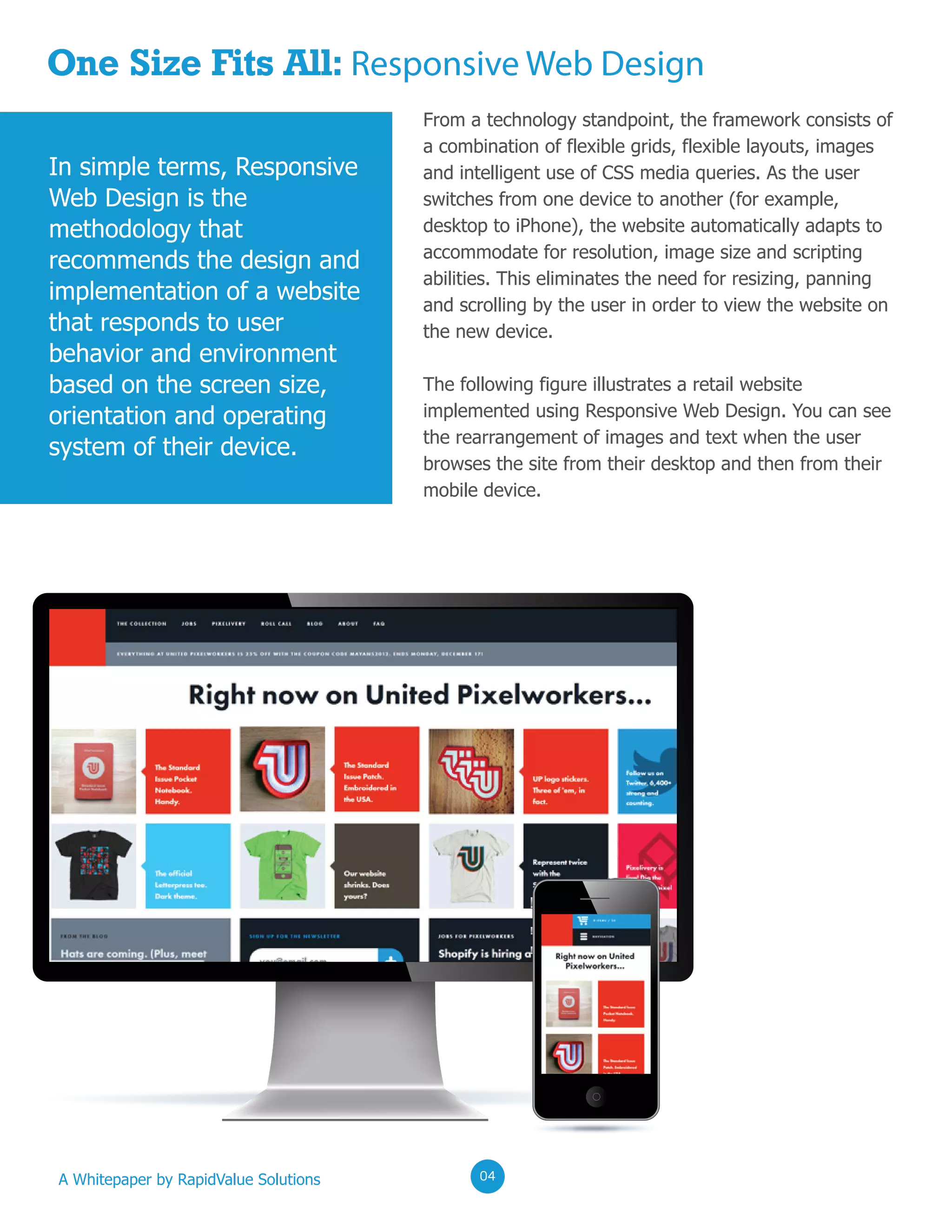 One Size Fits All: Responsive Web Design
From a technology standpoint, the framework consists of
a combination of flexible grids, flexible layouts, images
and intelligent use of CSS media queries. As the user
switches from one device to another (for example,
desktop to iPhone), the website automatically adapts to
accommodate for resolution, image size and scripting
abilities. This eliminates the need for resizing, panning
and scrolling by the user in order to view the website on
the new device.
The following figure illustrates a retail website
implemented using Responsive Web Design. You can see
the rearrangement of images and text when the user
browses the site from their desktop and then from their
mobile device.
In simple terms, Responsive
Web Design is the
methodology that
recommends the design and
implementation of a website
that responds to user
behavior and environment
based on the screen size,
orientation and operating
system of their device.
A Whitepaper by RapidValue Solutions 020204
 