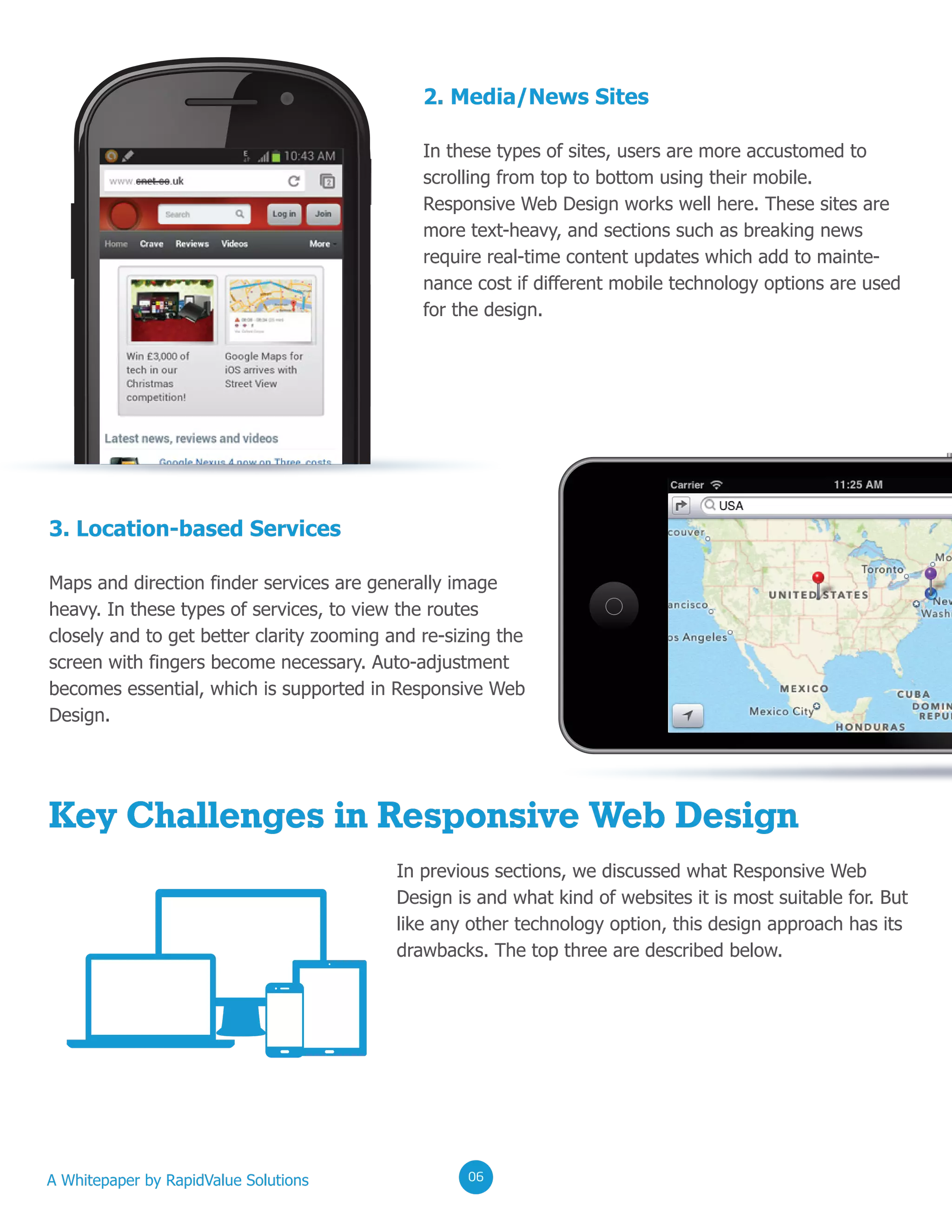0202020206
In previous sections, we discussed what Responsive Web
Design is and what kind of websites it is most suitable for. But
like any other technology option, this design approach has its
drawbacks. The top three are described below.
2. Media/News Sites
In these types of sites, users are more accustomed to
scrolling from top to bottom using their mobile.
Responsive Web Design works well here. These sites are
more text-heavy, and sections such as breaking news
require real-time content updates which add to mainte-
nance cost if different mobile technology options are used
for the design.
3. Location-based Services
Maps and direction finder services are generally image
heavy. In these types of services, to view the routes
closely and to get better clarity zooming and re-sizing the
screen with fingers become necessary. Auto-adjustment
becomes essential, which is supported in Responsive Web
Design.
Key Challenges in Responsive Web Design
A Whitepaper by RapidValue Solutions 020206
 