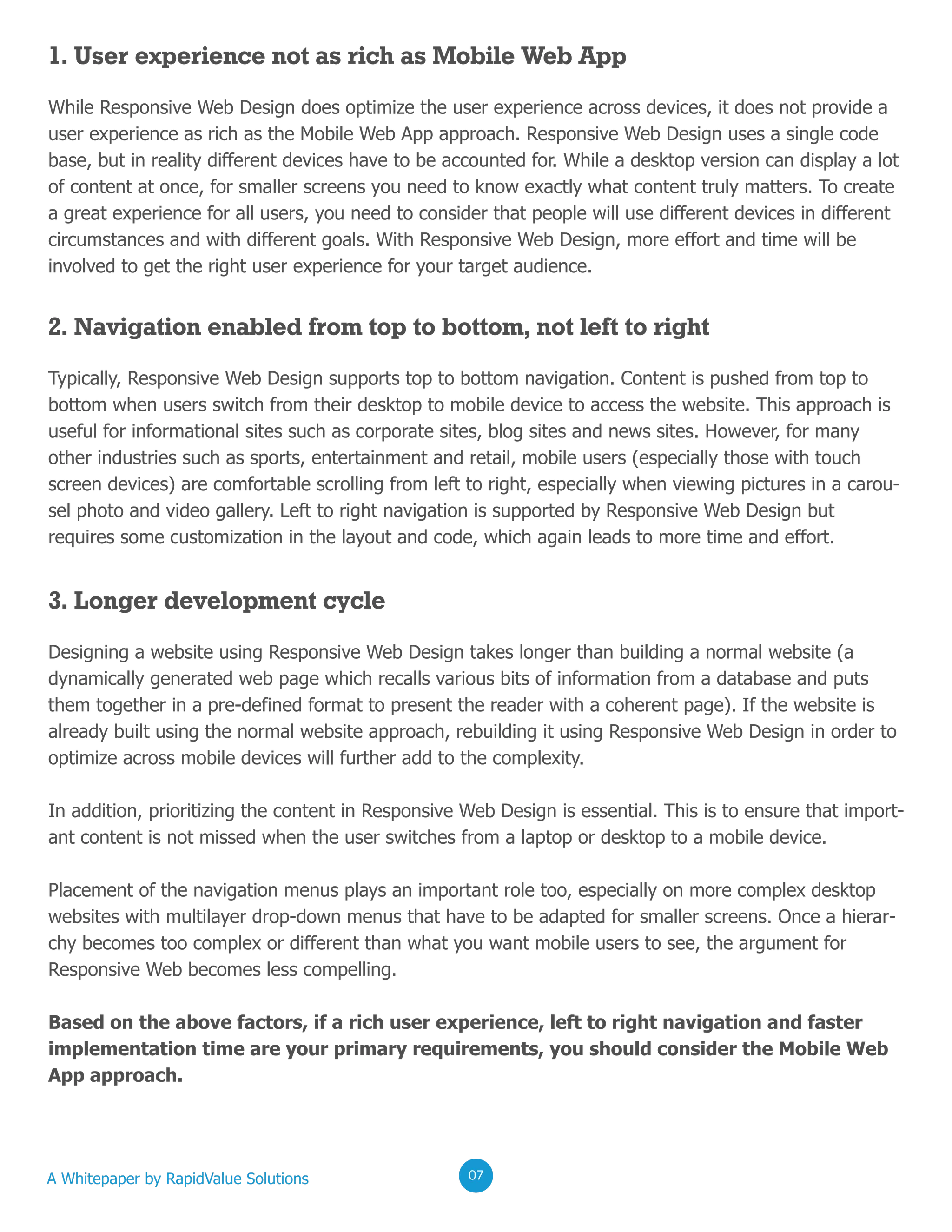 1. User experience not as rich as Mobile Web App
While Responsive Web Design does optimize the user experience across devices, it does not provide a
user experience as rich as the Mobile Web App approach. Responsive Web Design uses a single code
base, but in reality different devices have to be accounted for. While a desktop version can display a lot
of content at once, for smaller screens you need to know exactly what content truly matters. To create
a great experience for all users, you need to consider that people will use different devices in different
circumstances and with different goals. With Responsive Web Design, more effort and time will be
involved to get the right user experience for your target audience.
2. Navigation enabled from top to bottom, not left to right
Typically, Responsive Web Design supports top to bottom navigation. Content is pushed from top to
bottom when users switch from their desktop to mobile device to access the website. This approach is
useful for informational sites such as corporate sites, blog sites and news sites. However, for many
other industries such as sports, entertainment and retail, mobile users (especially those with touch
screen devices) are comfortable scrolling from left to right, especially when viewing pictures in a carou-
sel photo and video gallery. Left to right navigation is supported by Responsive Web Design but
requires some customization in the layout and code, which again leads to more time and effort.
3. Longer development cycle
Designing a website using Responsive Web Design takes longer than building a normal website (a
dynamically generated web page which recalls various bits of information from a database and puts
them together in a pre-defined format to present the reader with a coherent page). If the website is
already built using the normal website approach, rebuilding it using Responsive Web Design in order to
optimize across mobile devices will further add to the complexity.
In addition, prioritizing the content in Responsive Web Design is essential. This is to ensure that import-
ant content is not missed when the user switches from a laptop or desktop to a mobile device.
Placement of the navigation menus plays an important role too, especially on more complex desktop
websites with multilayer drop-down menus that have to be adapted for smaller screens. Once a hierar-
chy becomes too complex or different than what you want mobile users to see, the argument for
Responsive Web becomes less compelling.
Based on the above factors, if a rich user experience, left to right navigation and faster
implementation time are your primary requirements, you should consider the Mobile Web
App approach.
A Whitepaper by RapidValue Solutions 020207
 