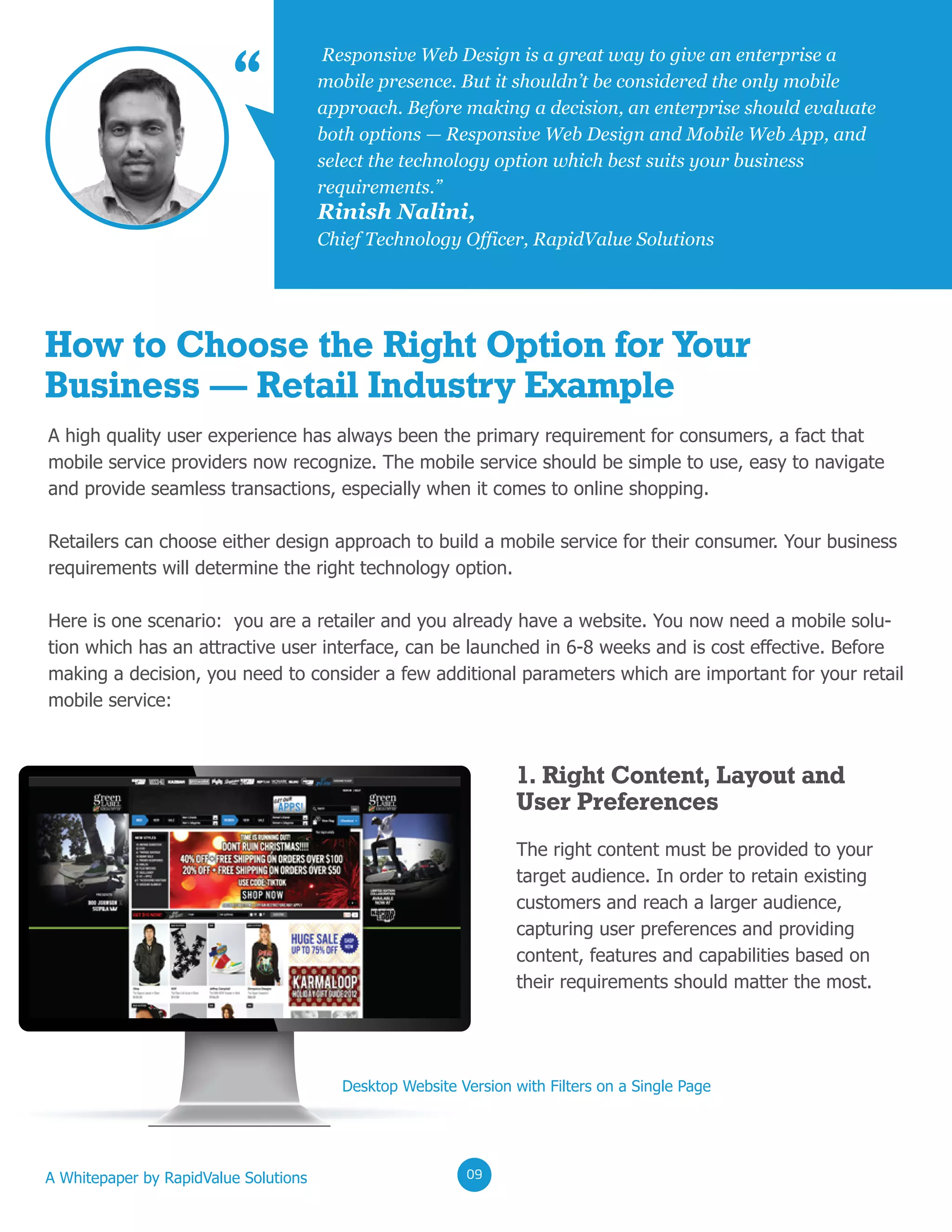 02020202
Rinish Nalini,
Chief Technology Officer, RapidValue Solutions
Responsive Web Design is a great way to give an enterprise a
mobile presence. But it shouldn’t be considered the only mobile
approach. Before making a decision, an enterprise should evaluate
both options — Responsive Web Design and Mobile Web App, and
select the technology option which best suits your business
requirements.”
“
How to Choose the Right Option for Your
Business — Retail Industry Example
A high quality user experience has always been the primary requirement for consumers, a fact that
mobile service providers now recognize. The mobile service should be simple to use, easy to navigate
and provide seamless transactions, especially when it comes to online shopping.
Retailers can choose either design approach to build a mobile service for their consumer. Your business
requirements will determine the right technology option.
Here is one scenario: you are a retailer and you already have a website. You now need a mobile solu-
tion which has an attractive user interface, can be launched in 6-8 weeks and is cost effective. Before
making a decision, you need to consider a few additional parameters which are important for your retail
mobile service:
The right content must be provided to your
target audience. In order to retain existing
customers and reach a larger audience,
capturing user preferences and providing
content, features and capabilities based on
their requirements should matter the most.
Desktop Website Version with Filters on a Single Page
1. Right Content, Layout and
User Preferences
A Whitepaper by RapidValue Solutions 020209
 