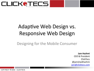 Adap%ve	
  Web	
  Design	
  vs.	
  
Responsive	
  Web	
  Design	
  
Designing	
  for	
  the	
  Mobile	
  Consumer	
  
Jam	
  Hashmi	
  
CEO	
  &	
  President	
  
ClickTecs	
  
@jamshaidhashmi	
  
jam@clicktecs.com	
  	
  
 