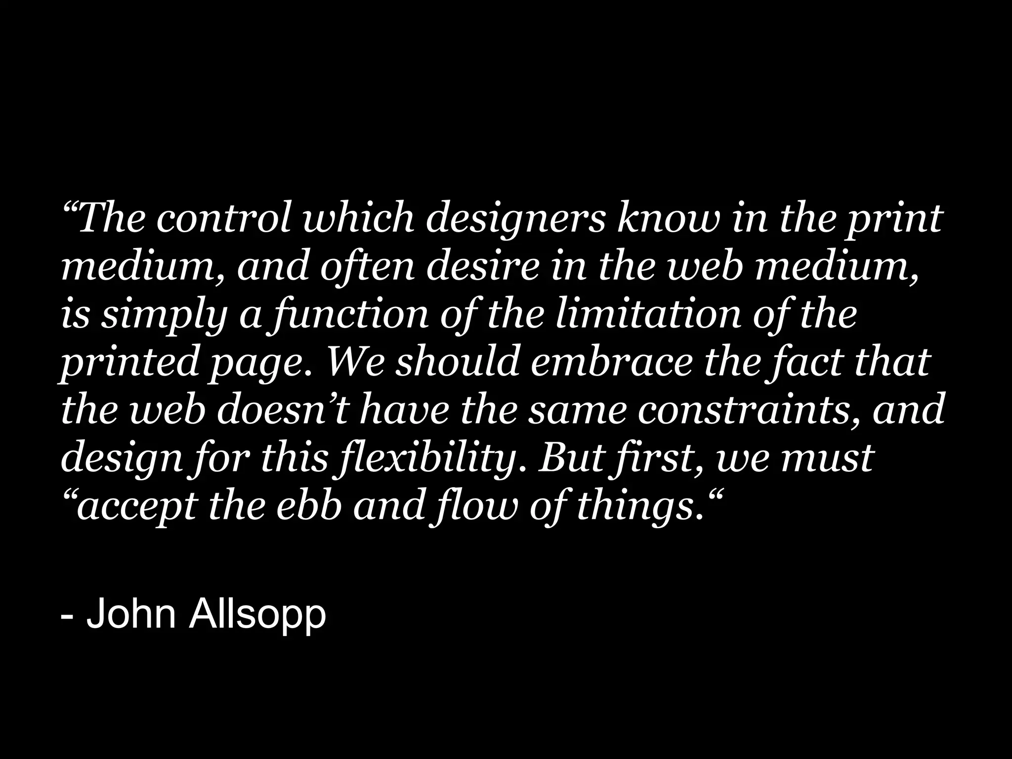 “The control which designers know in the print
medium, and often desire in the web medium,
is simply a function of the limitation of the
printed page. We should embrace the fact that
the web doesn’t have the same constraints, and
design for this flexibility. But first, we must
“accept the ebb and flow of things.“

- John Allsopp
 