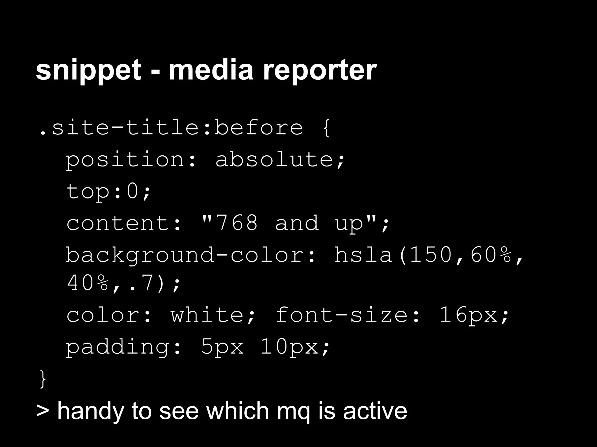 snippet - media reporter
.site-title:before {
   position: absolute;
   top:0;
   content: "768 and up";
   background-color: hsla(150,60%,
   40%,.7);
   color: white; font-size: 16px;
   padding: 5px 10px;
}
> handy to see which mq is active
 