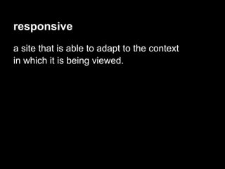 responsive
a site that is able to adapt to the context
in which it is being viewed.
 