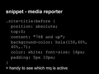 snippet - media reporter
.site-title:before {
   position: absolute;
   top:0;
   content: "768 and up";
   background-color: hsla(150,60%,
   40%,.7);
   color: white; font-size: 16px;
   padding: 5px 10px;
}
> handy to see which mq is active
 