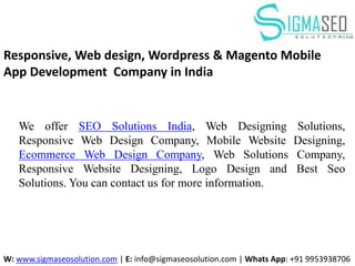 We offer SEO Solutions India, Web Designing Solutions,
Responsive Web Design Company, Mobile Website Designing,
Ecommerce Web Design Company, Web Solutions Company,
Responsive Website Designing, Logo Design and Best Seo
Solutions. You can contact us for more information.
W: www.sigmaseosolution.com | E: info@sigmaseosolution.com | Whats App: +91 9953938706
Responsive, Web design, Wordpress & Magento Mobile
App Development Company in India
 