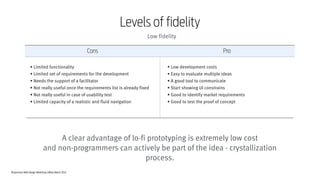 Responsive Web Design Workshop | Milan March 2014
Cons Pro
• Low development costs
• Easy to evaluate multiple ideas
• A good tool to communicate
• Start showing UI constrains
• Good to identify market requirements
• Good to test the proof of concept
• Limited functionality
• Limited set of requirements for the development
• Needs the support of a facilitator
• Not really useful once the requirements list is already fixed
• Not really useful in case of usability test
• Limited capacity of a realistic and fluid navigation
A clear advantage of lo-fi prototyping is extremely low cost
and non-programmers can actively be part of the idea - crystallization
process.
Levels of fidelity
Low fidelity
 