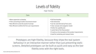 Responsive Web Design Workshop | Milan March 2014
Prototypes are high-fidelity, because they show the real system
behaviour in an interactive manner rather than just presenting static
screens. Detailed prototypes can be built as quick and easy as the low-
fidelity ones with the right tools.
119
Levels of fidelity
High fidelity
Cons Pro
• Full functionality
• Full interactive
• Can be used directly by final users
• Clear concept and navigation model
• Perfect for usability test
• Look & feel of the final product
• It works as live examples of the product requirements
• Used for marketing and research tests
• More expensive to develop
• Time consuming to build a functional version
• Not efficient to test the proof of concept
• Not efficient to define the first user requirements
 