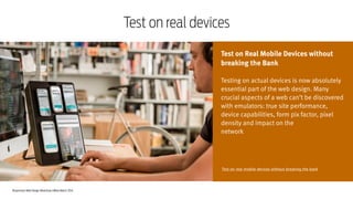 Responsive Web Design Workshop | Milan March 2014
Test on real devices
Test on Real Mobile Devices without
breaking the Bank
!
Testing on actual devices is now absolutely
essential part of the web design. Many
crucial aspects of a web can’t be discovered
with emulators: true site performance,
device capabilities, form pix factor, pixel
density and impact on the
network
Test on real mobile devices without breaking the bank
 