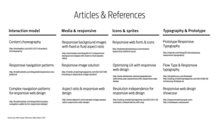 Responsive Web Design Workshop | Milan March 2014
Articles & References
Typography & PrototypeInteraction model Media & responsive Icons & sprites
Responsive image solution
!
http://mobile.smashingmagazine.com/2013/07/08/
choosing-a-responsive-image-solution/
Content choreography
!
http://trentwalton.com/2011/07/14/content-
choreography/
Responsive navigation patterns
!
http://bradfrostweb.com/blog/web/responsive-nav-
patterns/
Responsive background images
with fixed or fluid aspect ratio
!
http://voormedia.com/blog/2012/11/responsive-
background-images-with-ﬁxed-or-ﬂuid-aspect-
ratios
Optimizing UX with responsive
web design
!
http://www.slideshare.net/clarissapeterson/
optimizing-user-experience-with-responsive-web-
design
Prototype Responsive
Typography
!
http://viljamis.com/blog/2013/prototyping-
responsive-typography/
Aspect ratio & responsive web
design
!
http://www.sitepoint.com/maintain-image-aspect-
ratios-responsive-web-design/
Complex navigation patterns  
for responsive web design 
http://bradfrostweb.com/blog/web/complex-
navigation-patterns-for-responsive-design/
Resolution independence for
responsive web design
!
http://coding.smashingmagazine.com/2012/01/16/
resolution-independence-with-svg/
Flow Type & Responsive
typography
!
http://simplefocus.com/ﬂowtype/!
http://coding.smashingmagazine.com/2013/09/18/
introducing-ﬂowtype-js/
Responsive web design
showcase
!
http://responsiveshowcase.com/!
http://mediaqueri.es/popular/
Responsive web fonts & icons
!
http://webstandardssherpa.com/reviews/
responsive-webfont-icons
 