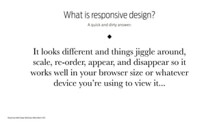 Responsive Web Design Workshop | Milan March 2014
What is responsive design?
It looks different and things jiggle around,
scale, re-order, appear, and disappear so it
works well in your browser size or whatever
device you’re using to view it...
A quick and dirty answer:
 