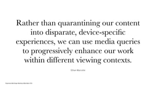 Responsive Web Design Workshop | Milan March 2014
Rather than quarantining our content
into disparate, device-speciﬁc
experiences, we can use media queries
to progressively enhance our work
within different viewing contexts.
Ethan Marcotte
 