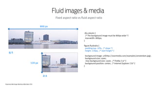 Responsive Web Design Workshop | Milan March 2014
Fluid images & media
Fixed aspect ratio vs fluid aspect ratio
div.column {
/* The background image must be 800px wide */
max-width: 800px;
}
!
figure.fluidratio {
padding-top: 10%; /* slope */
height: 120px; /* start height */
!
background-image: url(http://voormedia.com/examples/amsterdam.jpg);
background-size: cover;
-moz-background-size: cover; /* Firefox 3.6 */
background-position: center; /* Internet Explorer 7/8 */
}
4:1
2:1
800 px
120 px
 