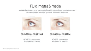 Responsive Web Design Workshop | Milan March 2014
Fluid images & media
Images size: images at an high resolution with the maximum compression rate
can be displayed with high quality at a different resolution
300x200 px file (21kb)
!
80% JPEG compression
displayed in 300x200
600x400 px file (7kb)
!
0% JPEG compression
displayed in 300x200
 