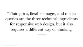 Responsive Web Design Workshop | Milan March 2014
“Fluid grids, ﬂexible images, and media
queries are the three technical ingredients
for responsive web design, but it also
requires a different way of thinking.
Ethan Marcotte
 