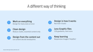 Responsive Web Design Workshop | Milan March 2014
A different way of thinking
Work on everything
Design for many sizes at once
!
Clean design
Reduce clutter, essential content only
!
Design from the content out
Let content decide breakpoints
Design is how it works
Not how it looks
!
Less Graphic files
CSS gradients, font icons
!
Keep learning 
Responsive images? Polyfills?
1
2
3
4
5
6
 