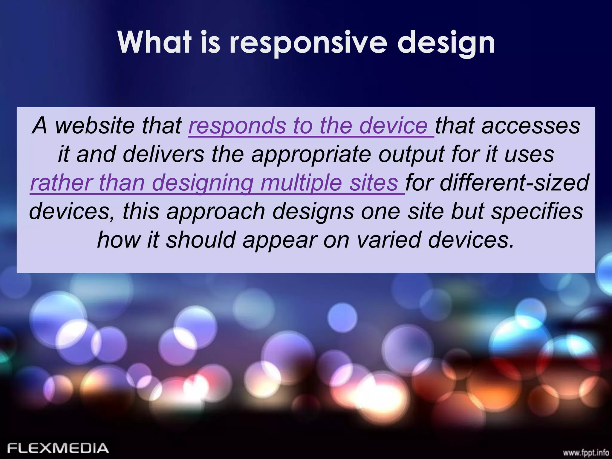 What is responsive design

A website that responds to the device that accesses
   it and delivers the appropriate output for it uses
rather than designing multiple sites for different-sized
devices, this approach designs one site but specifies
        how it should appear on varied devices.
 