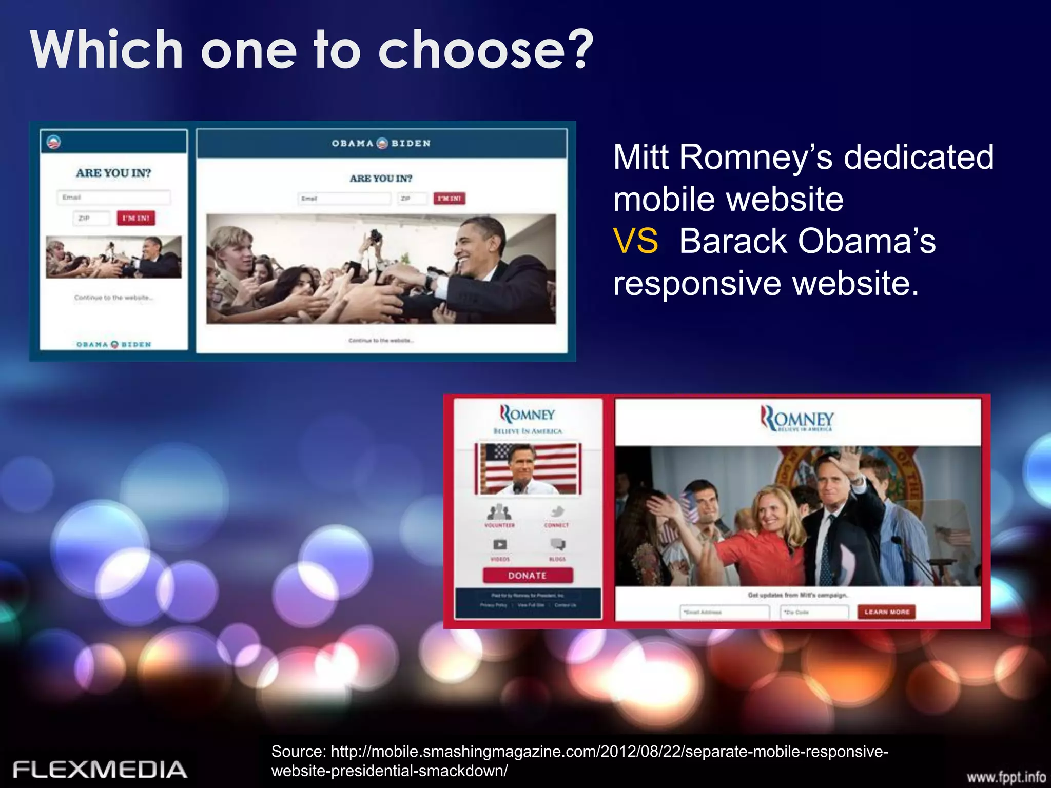 Which one to choose?
                                                    Mitt Romney’s dedicated
                                                    mobile website
                                                    VS Barack Obama’s
                                                    responsive website.




        Source: http://mobile.smashingmagazine.com/2012/08/22/separate-mobile-responsive-
        website-presidential-smackdown/
 
