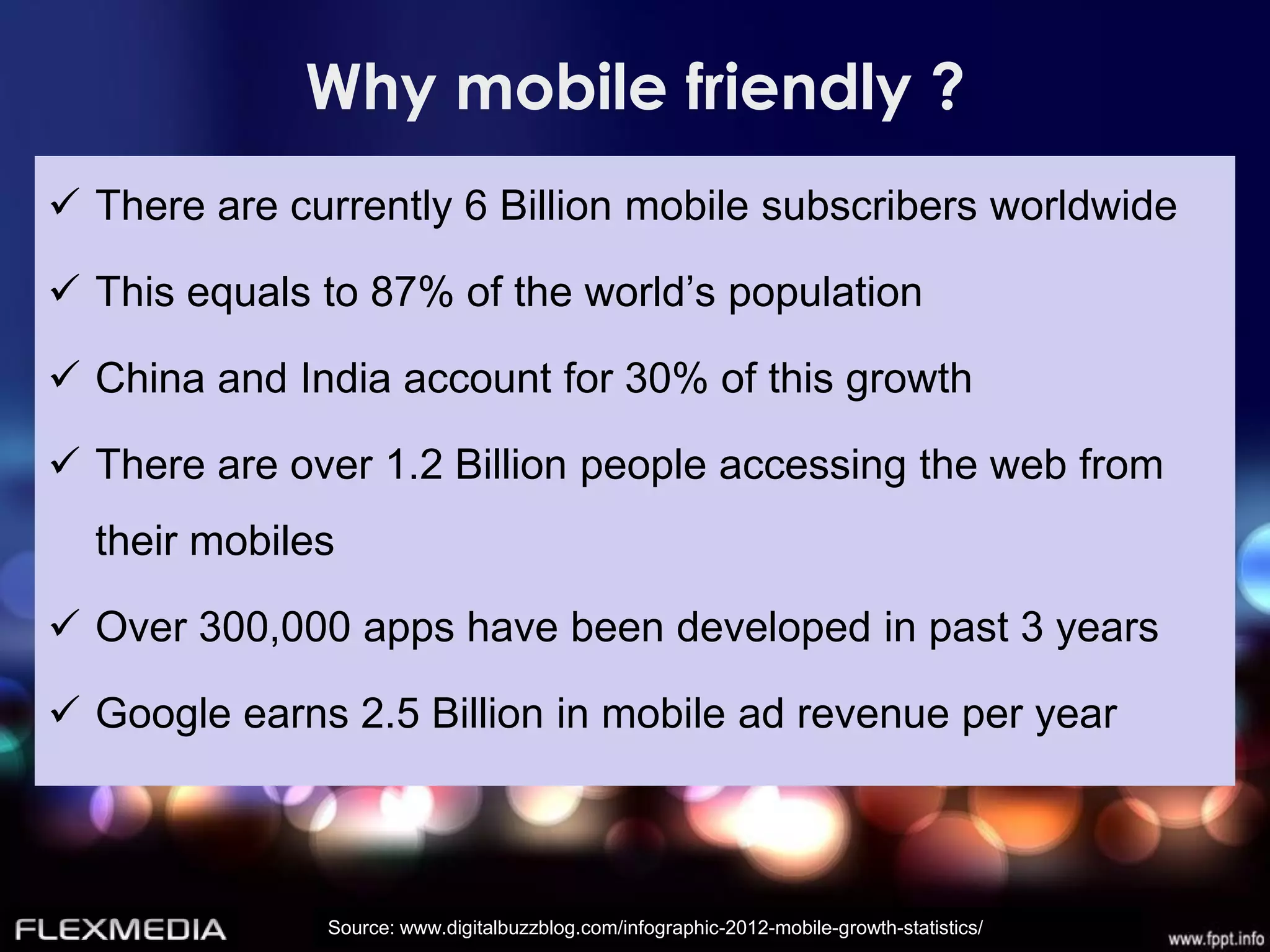 Why mobile friendly ?
 There are currently 6 Billion mobile subscribers worldwide

 This equals to 87% of the world’s population

 China and India account for 30% of this growth

 There are over 1.2 Billion people accessing the web from
  their mobiles

 Over 300,000 apps have been developed in past 3 years

 Google earns 2.5 Billion in mobile ad revenue per year



              Source: www.digitalbuzzblog.com/infographic-2012-mobile-growth-statistics/
 
