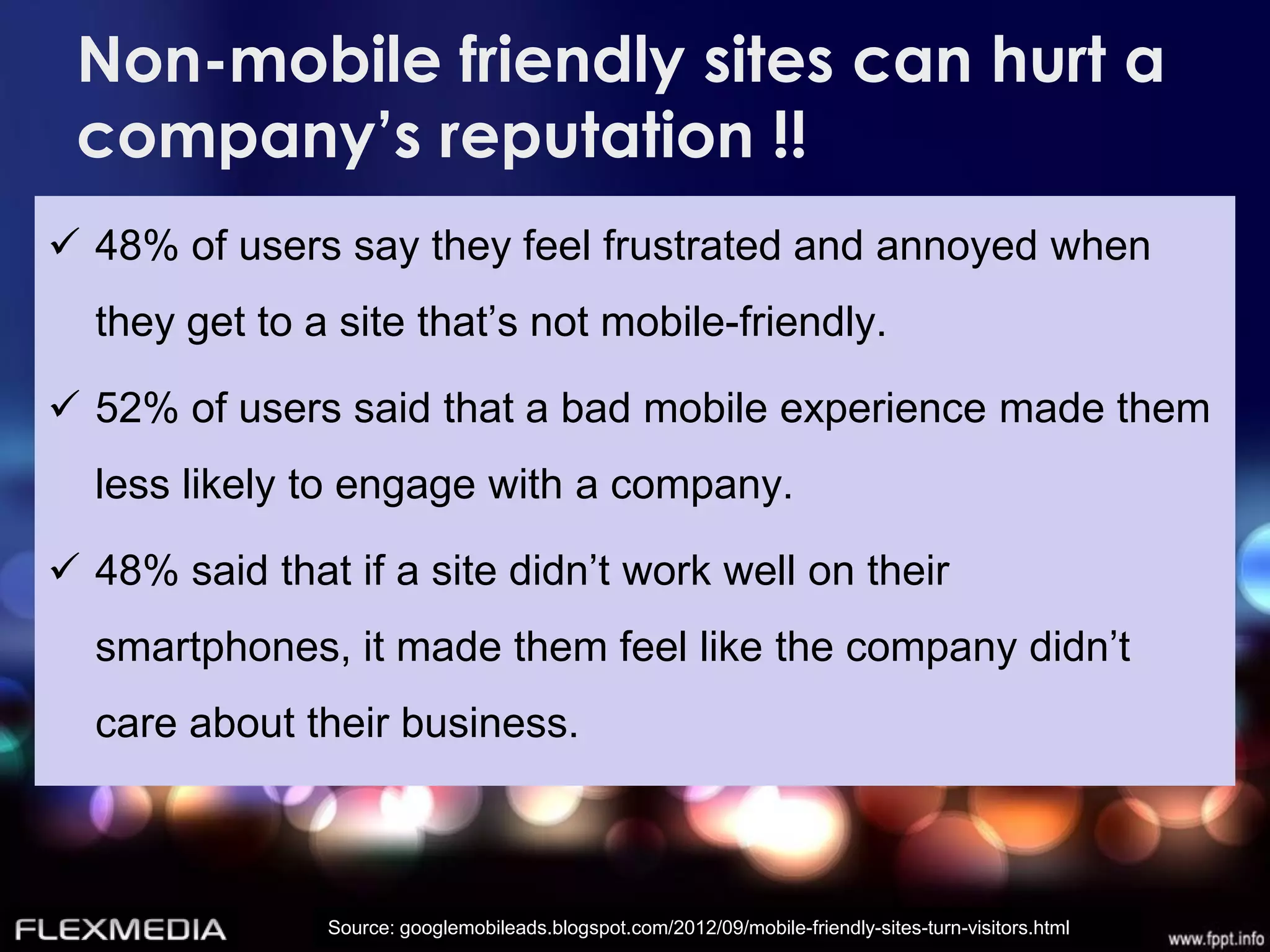 Non-mobile friendly sites can hurt a
 company’s reputation !!
 48% of users say they feel frustrated and annoyed when
  they get to a site that’s not mobile-friendly.

 52% of users said that a bad mobile experience made them
  less likely to engage with a company.

 48% said that if a site didn’t work well on their
  smartphones, it made them feel like the company didn’t
  care about their business.



               Source: googlemobileads.blogspot.com/2012/09/mobile-friendly-sites-turn-visitors.html
 