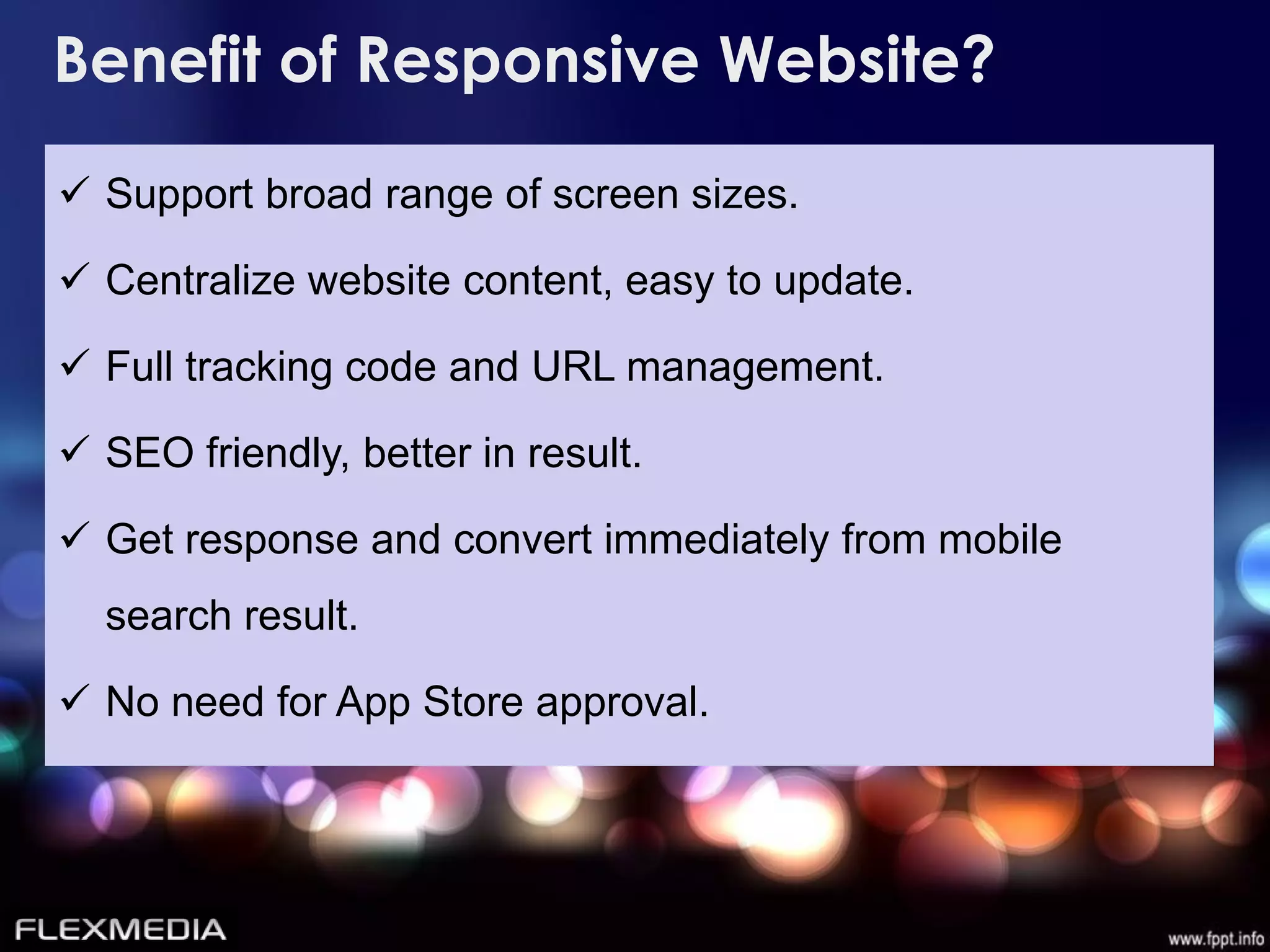 Benefit of Responsive Website?
 Support broad range of screen sizes.

 Centralize website content, easy to update.

 Full tracking code and URL management.

 SEO friendly, better in result.

 Get response and convert immediately from mobile
  search result.

 No need for App Store approval.
 