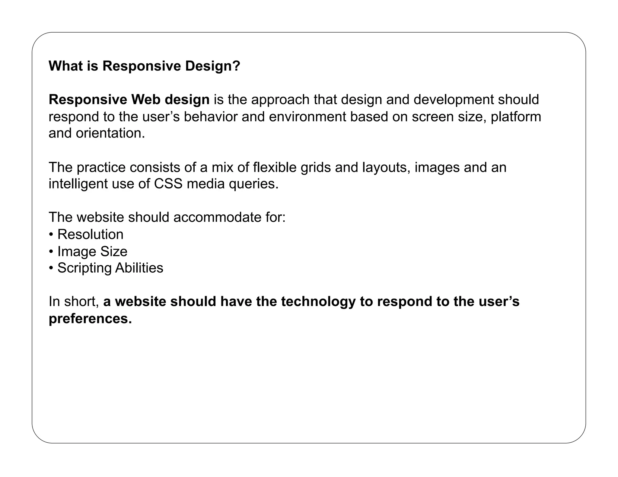 What is Responsive Design?

Responsive Web design is the approach that design and development should
respond to the user’s behavior and environment based on screen size, platform
and orientation.

The practice consists of a mix of flexible grids and layouts, images and an
intelligent use of CSS media queries.

The website should accommodate for:
•  Resolution
•  Image Size
•  Scripting Abilities

In short, a website should have the technology to respond to the user’s
preferences.
 