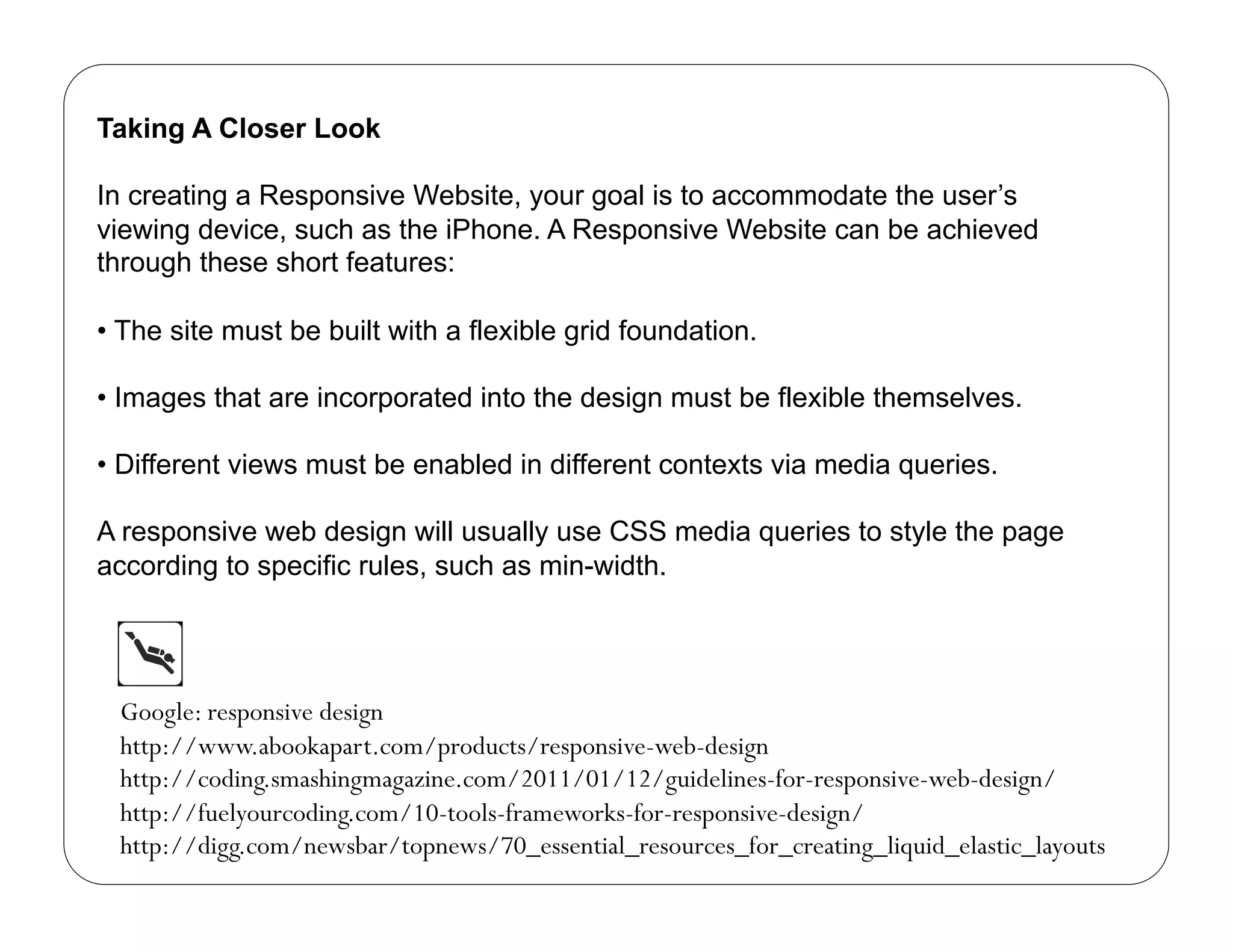 Taking A Closer Look

In creating a Responsive Website, your goal is to accommodate the user’s
viewing device, such as the iPhone. A Responsive Website can be achieved
through these short features:

•  The site must be built with a flexible grid foundation.

•  Images that are incorporated into the design must be flexible themselves.

•  Different views must be enabled in different contexts via media queries.

A responsive web design will usually use CSS media queries to style the page
according to specific rules, such as min-width.




  Google: responsive design
  http://www.abookapart.com/products/responsive-web-design
  http://coding.smashingmagazine.com/2011/01/12/guidelines-for-responsive-web-design/
  http://fuelyourcoding.com/10-tools-frameworks-for-responsive-design/
  http://digg.com/newsbar/topnews/70_essential_resources_for_creating_liquid_elastic_layouts
 