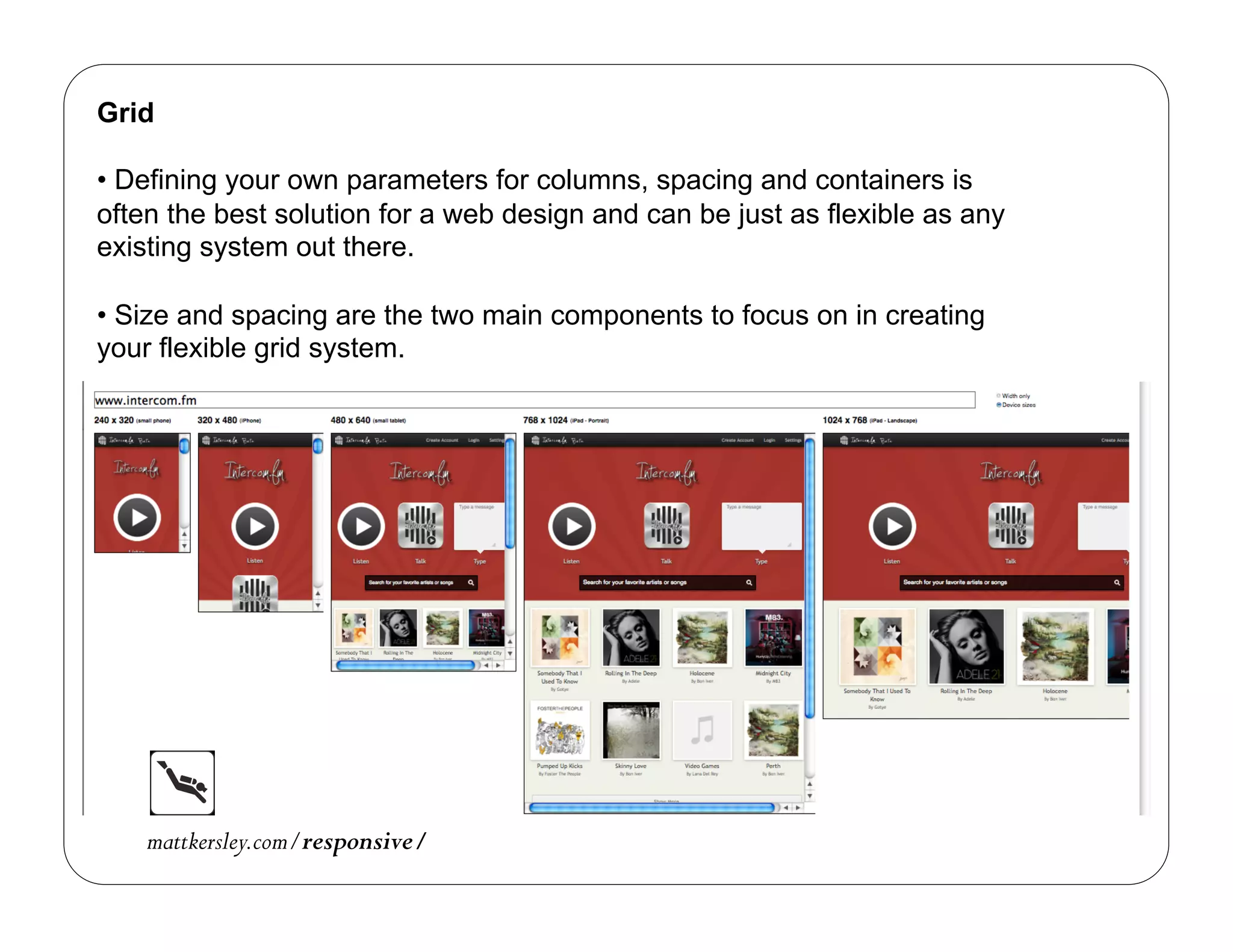 Grid

•  Defining your own parameters for columns, spacing and containers is
often the best solution for a web design and can be just as flexible as any
existing system out there.

•  Size and spacing are the two main components to focus on in creating
your flexible grid system.




    mattkersley.com/responsive/
 