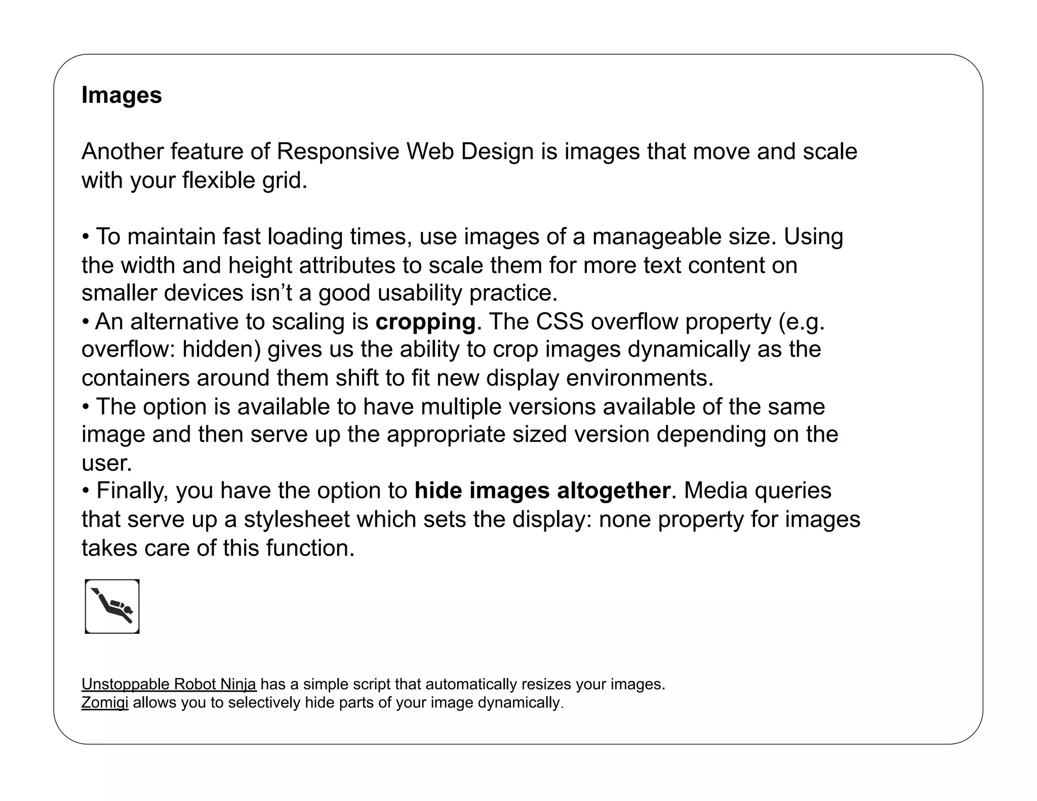 Images

Another feature of Responsive Web Design is images that move and scale
with your flexible grid.

•  To maintain fast loading times, use images of a manageable size. Using
the width and height attributes to scale them for more text content on
smaller devices isn’t a good usability practice.
•  An alternative to scaling is cropping. The CSS overflow property (e.g.
overflow: hidden) gives us the ability to crop images dynamically as the
containers around them shift to fit new display environments.
•  The option is available to have multiple versions available of the same
image and then serve up the appropriate sized version depending on the
user.
•  Finally, you have the option to hide images altogether. Media queries
that serve up a stylesheet which sets the display: none property for images
takes care of this function.




Unstoppable Robot Ninja has a simple script that automatically resizes your images.
Zomigi allows you to selectively hide parts of your image dynamically.
 
