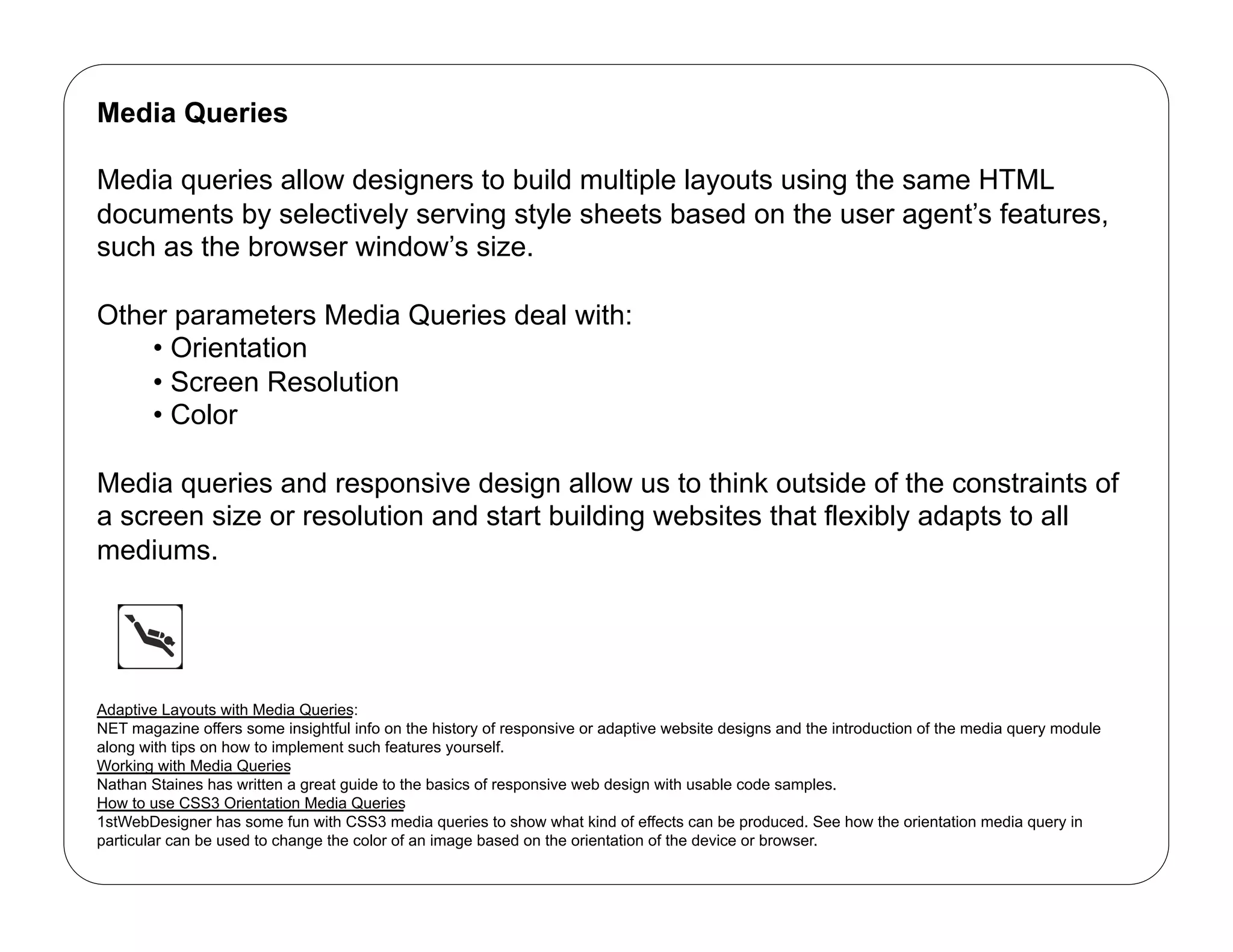 Media Queries

Media queries allow designers to build multiple layouts using the same HTML
documents by selectively serving style sheets based on the user agent’s features,
such as the browser window’s size.

Other parameters Media Queries deal with:
    •  Orientation
    •  Screen Resolution
    •  Color

Media queries and responsive design allow us to think outside of the constraints of
a screen size or resolution and start building websites that flexibly adapts to all
mediums.




Adaptive Layouts with Media Queries:
NET magazine offers some insightful info on the history of responsive or adaptive website designs and the introduction of the media query module
along with tips on how to implement such features yourself.
Working with Media Queries
Nathan Staines has written a great guide to the basics of responsive web design with usable code samples.
How to use CSS3 Orientation Media Queries
1stWebDesigner has some fun with CSS3 media queries to show what kind of effects can be produced. See how the orientation media query in
particular can be used to change the color of an image based on the orientation of the device or browser.
 