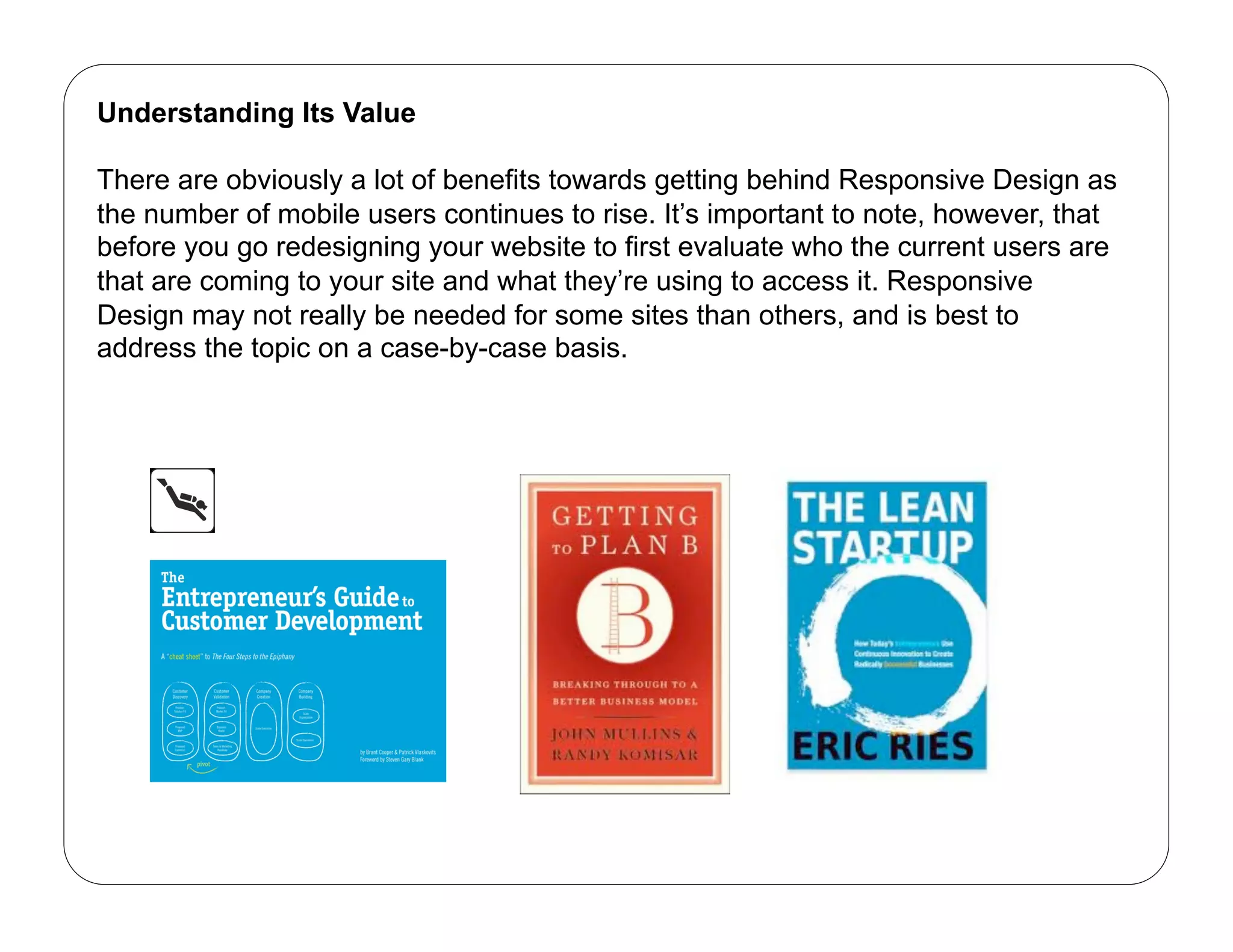 Understanding Its Value

There are obviously a lot of benefits towards getting behind Responsive Design as
the number of mobile users continues to rise. It’s important to note, however, that
before you go redesigning your website to first evaluate who the current users are
that are coming to your site and what they’re using to access it. Responsive
Design may not really be needed for some sites than others, and is best to
address the topic on a case-by-case basis.
 