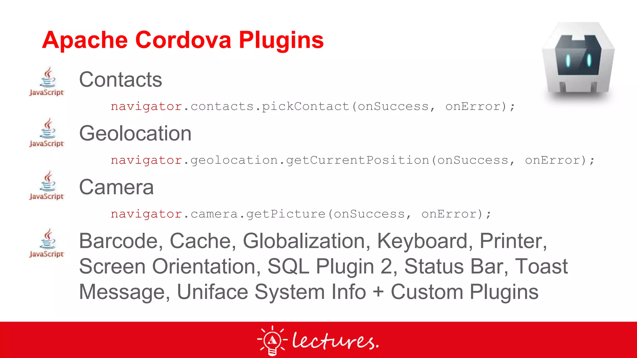 Apache Cordova Plugins
Contacts
navigator.contacts.pickContact(onSuccess, onError);
Geolocation
navigator.geolocation.getCurrentPosition(onSuccess, onError);
Camera
navigator.camera.getPicture(onSuccess, onError);
Barcode, Cache, Globalization, Keyboard, Printer,
Screen Orientation, SQL Plugin 2, Status Bar, Toast
Message, Uniface System Info + Custom Plugins
 
