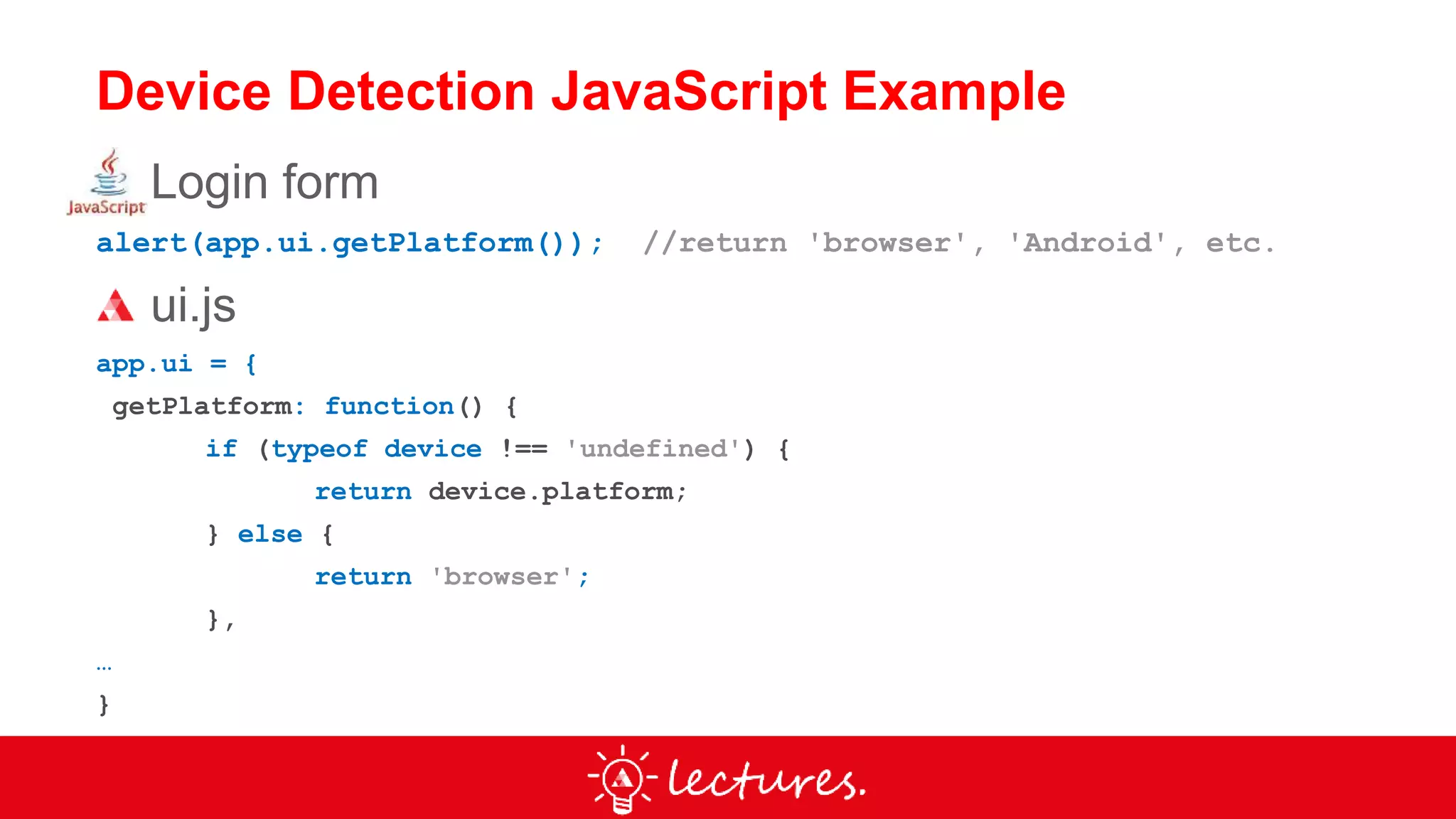 Device Detection JavaScript Example
Login form
alert(app.ui.getPlatform()); //return 'browser', 'Android', etc.
ui.js
app.ui = {
getPlatform: function() {
if (typeof device !== 'undefined') {
return device.platform;
} else {
return 'browser';
},
…
}
 
