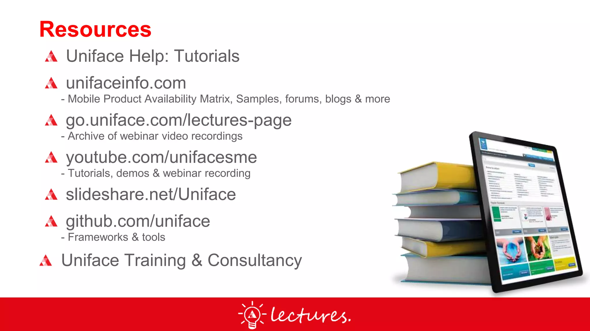 Resources
Uniface Help: Tutorials
unifaceinfo.com
- Mobile Product Availability Matrix, Samples, forums, blogs & more
go.uniface.com/lectures-page
- Archive of webinar video recordings
youtube.com/unifacesme
- Tutorials, demos & webinar recording
slideshare.net/Uniface
github.com/uniface
- Frameworks & tools
Uniface Training & Consultancy
 