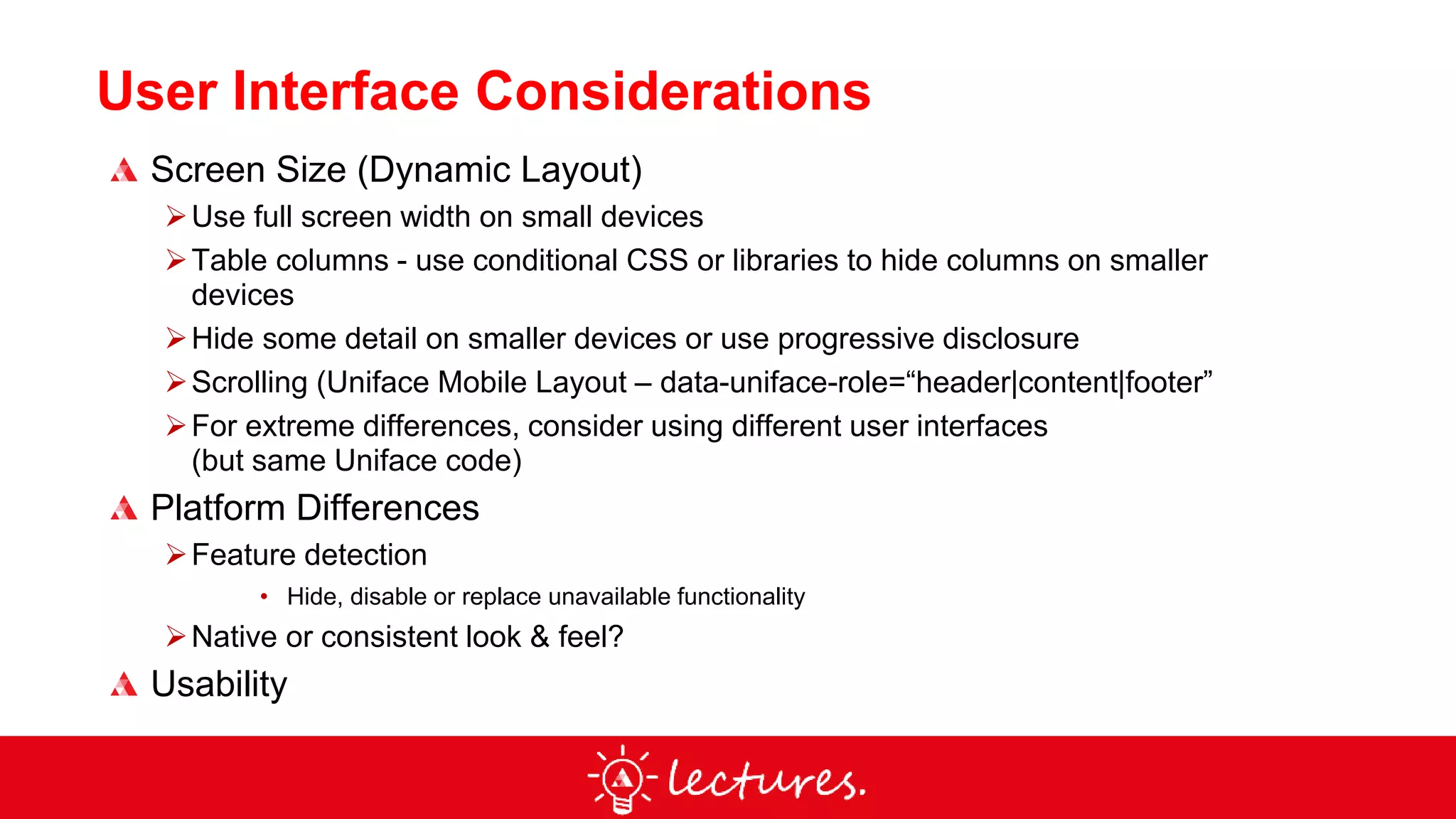 User Interface Considerations
Screen Size (Dynamic Layout)
Use full screen width on small devices
Table columns - use conditional CSS or libraries to hide columns on smaller
devices
Hide some detail on smaller devices or use progressive disclosure
Scrolling (Uniface Mobile Layout – data-uniface-role=“header|content|footer”
For extreme differences, consider using different user interfaces
(but same Uniface code)
Platform Differences
Feature detection
• Hide, disable or replace unavailable functionality
Native or consistent look & feel?
Usability
 
