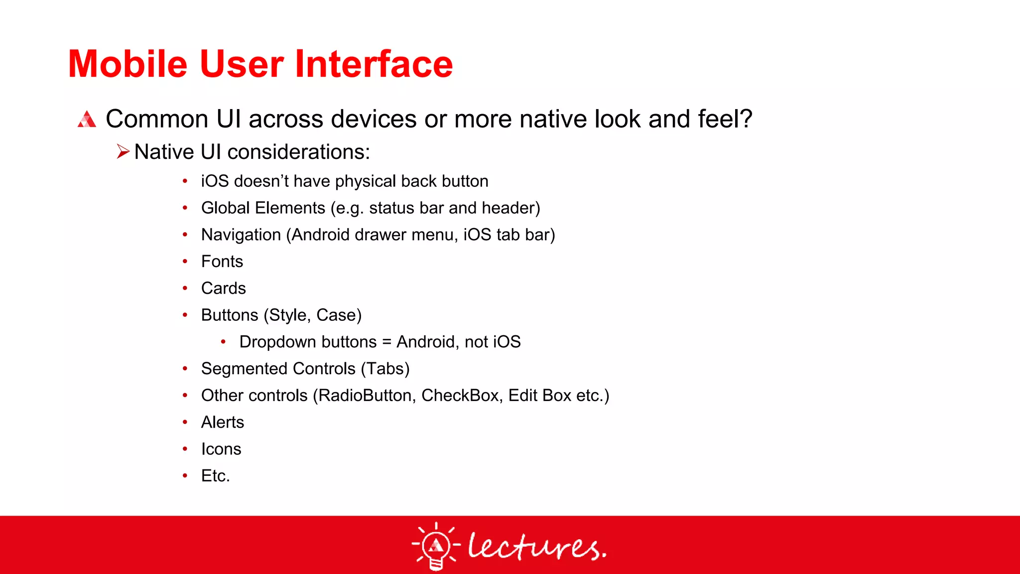 Mobile User Interface
Common UI across devices or more native look and feel?
Native UI considerations:
• iOS doesn’t have physical back button
• Global Elements (e.g. status bar and header)
• Navigation (Android drawer menu, iOS tab bar)
• Fonts
• Cards
• Buttons (Style, Case)
• Dropdown buttons = Android, not iOS
• Segmented Controls (Tabs)
• Other controls (RadioButton, CheckBox, Edit Box etc.)
• Alerts
• Icons
• Etc.
 