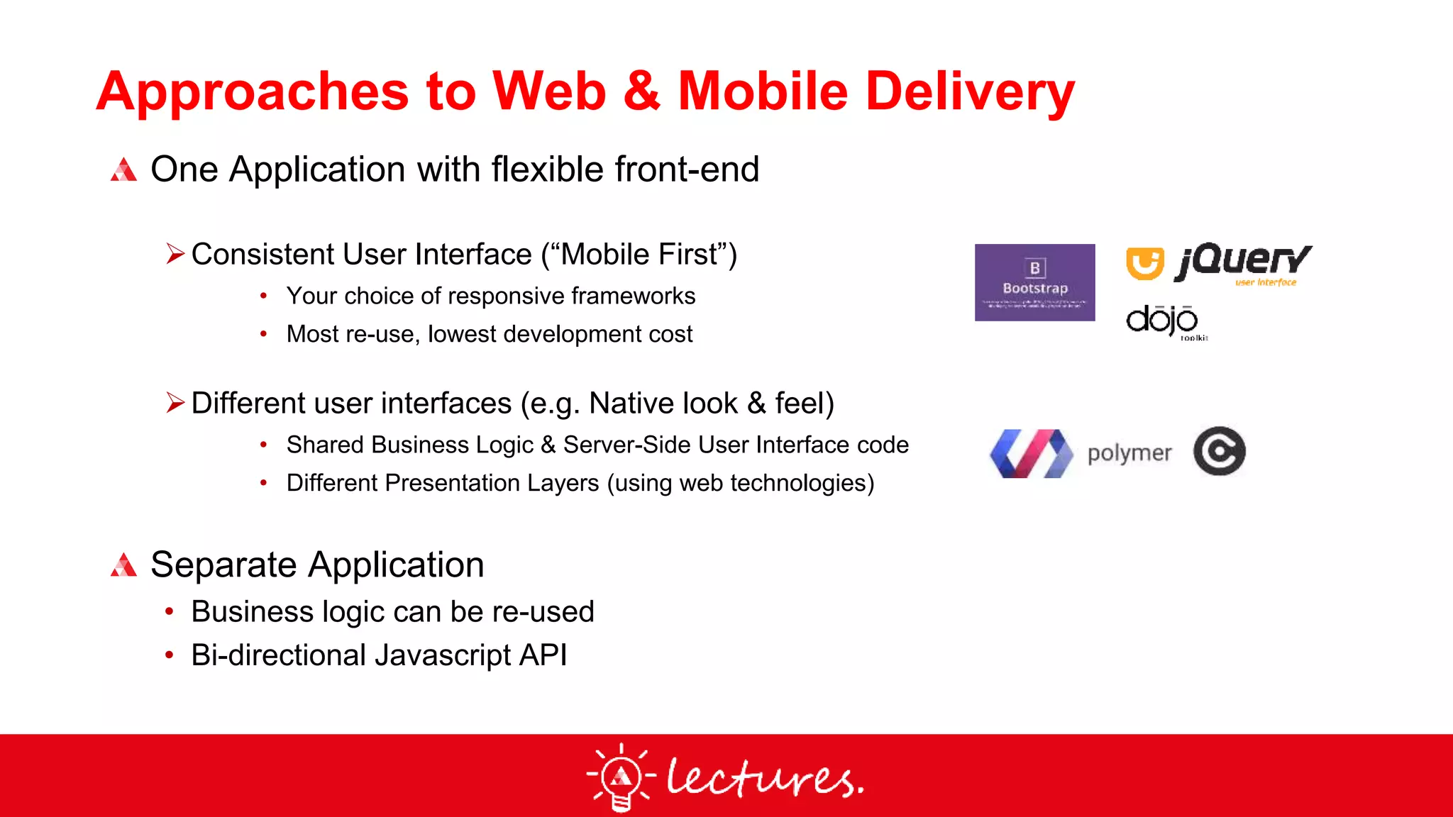 Approaches to Web & Mobile Delivery
One Application with flexible front-end
Consistent User Interface (“Mobile First”)
• Your choice of responsive frameworks
• Most re-use, lowest development cost
Different user interfaces (e.g. Native look & feel)
• Shared Business Logic & Server-Side User Interface code
• Different Presentation Layers (using web technologies)
Separate Application
• Business logic can be re-used
• Bi-directional Javascript API
 