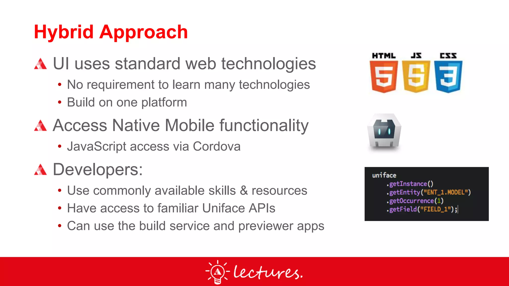 Hybrid Approach
UI uses standard web technologies
• No requirement to learn many technologies
• Build on one platform
Access Native Mobile functionality
• JavaScript access via Cordova
Developers:
• Use commonly available skills & resources
• Have access to familiar Uniface APIs
• Can use the build service and previewer apps
 