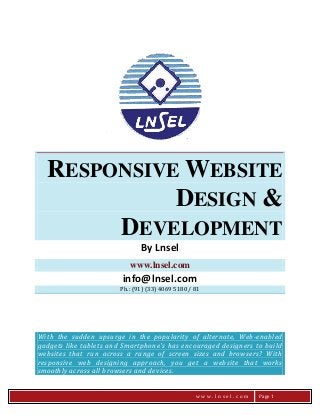 RESPONSIVE WEBSITE
DESIGN &
DEVELOPMENT
By Lnsel
www.lnsel.com

info@lnsel.com
Ph.: (91) (33) 4069 5180 / 81

With the sudden upsurge in the popularity of alternate, Web -enabled
gadgets like tablets and Smartphone's has encouraged designers to build
websites that run across a range of screen sizes and browsers? With
responsive web designing approach, you get a website that works
smoothly across all browsers and devices.
www.lnsel.com

Page 1

 