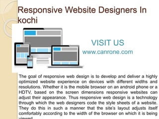 Responsive Website Designers In
kochi
The goal of responsive web design is to develop and deliver a highly
optimized website experience on devices with different widths and
resolutions. Whether it is the mobile browser on an android phone or a
HDTV, based on the screen dimensions responsive websites can
adjust their appearance. Thus responsive web design is a technology
through which the web designers code the style sheets of a website.
They do this in such a manner that the site’s layout adjusts itself
comfortably according to the width of the browser on which it is being
VISIT US
www.canrone.com
 